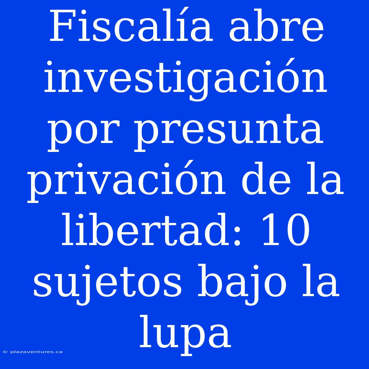 Fiscalía Abre Investigación Por Presunta Privación De La Libertad: 10 Sujetos Bajo La Lupa