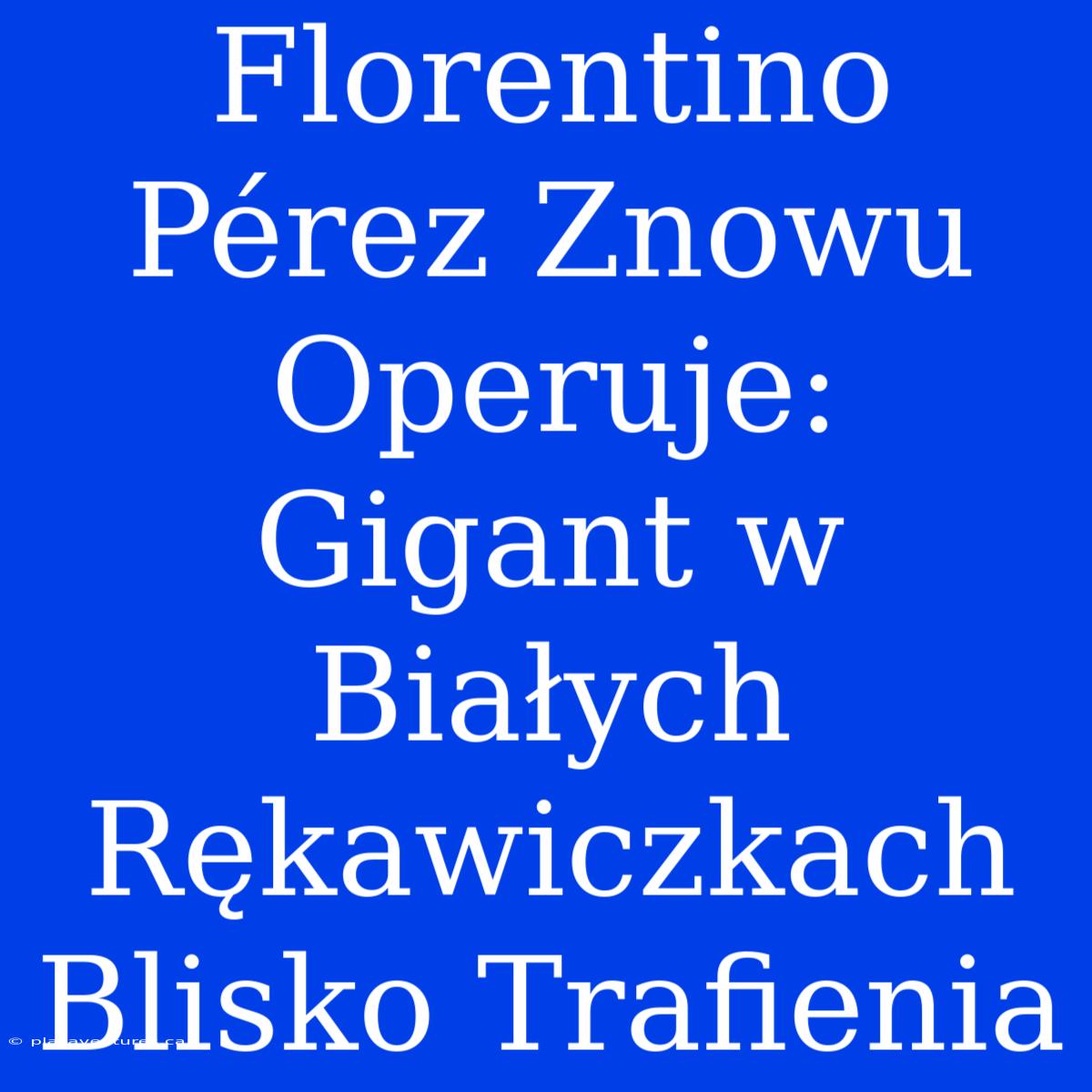 Florentino Pérez Znowu Operuje: Gigant W Białych Rękawiczkach Blisko Trafienia