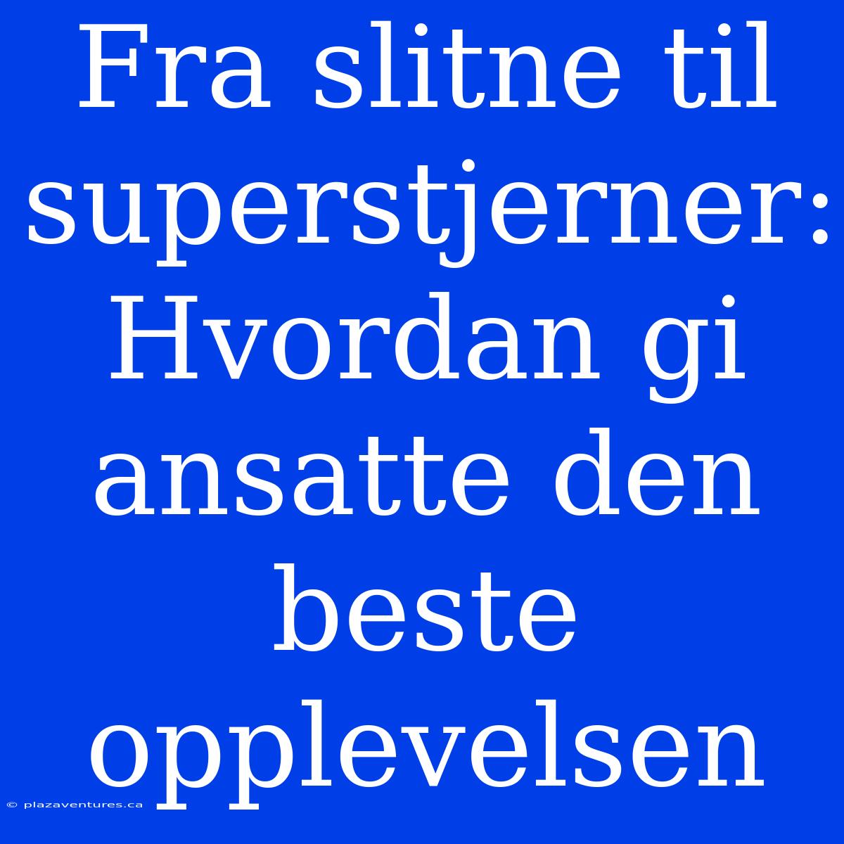 Fra Slitne Til Superstjerner: Hvordan Gi Ansatte Den Beste Opplevelsen