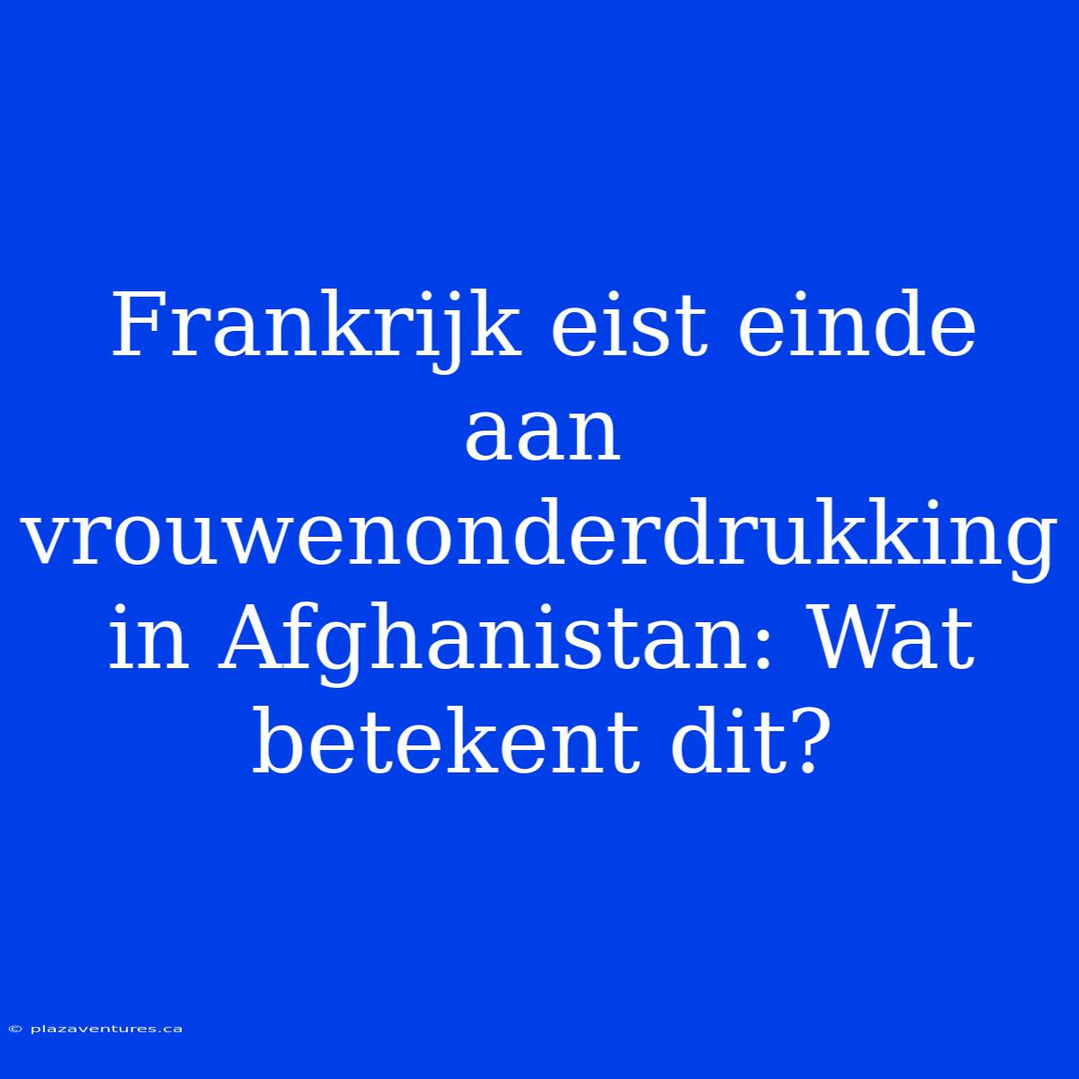 Frankrijk Eist Einde Aan Vrouwenonderdrukking In Afghanistan: Wat Betekent Dit?