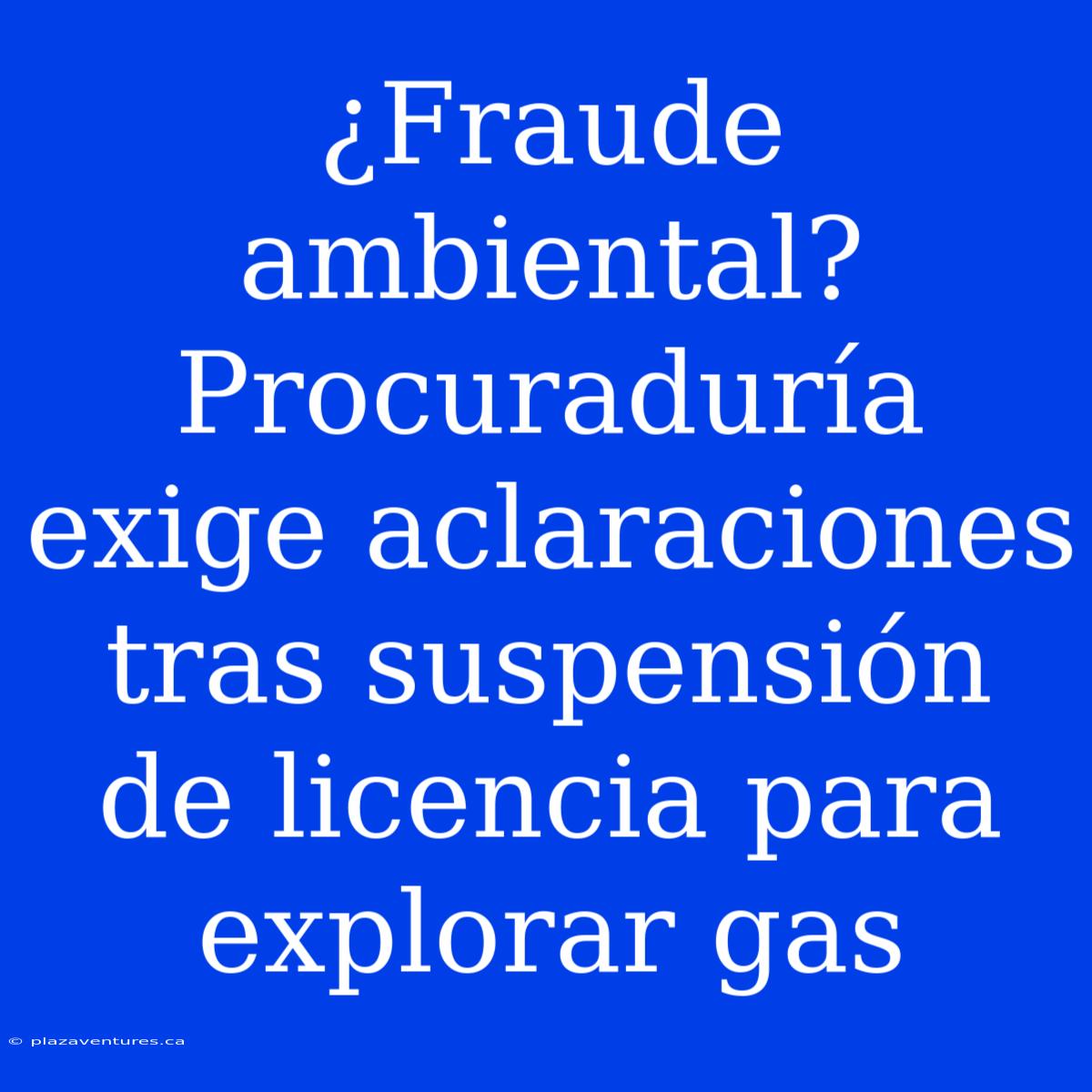 ¿Fraude Ambiental? Procuraduría Exige Aclaraciones Tras Suspensión De Licencia Para Explorar Gas