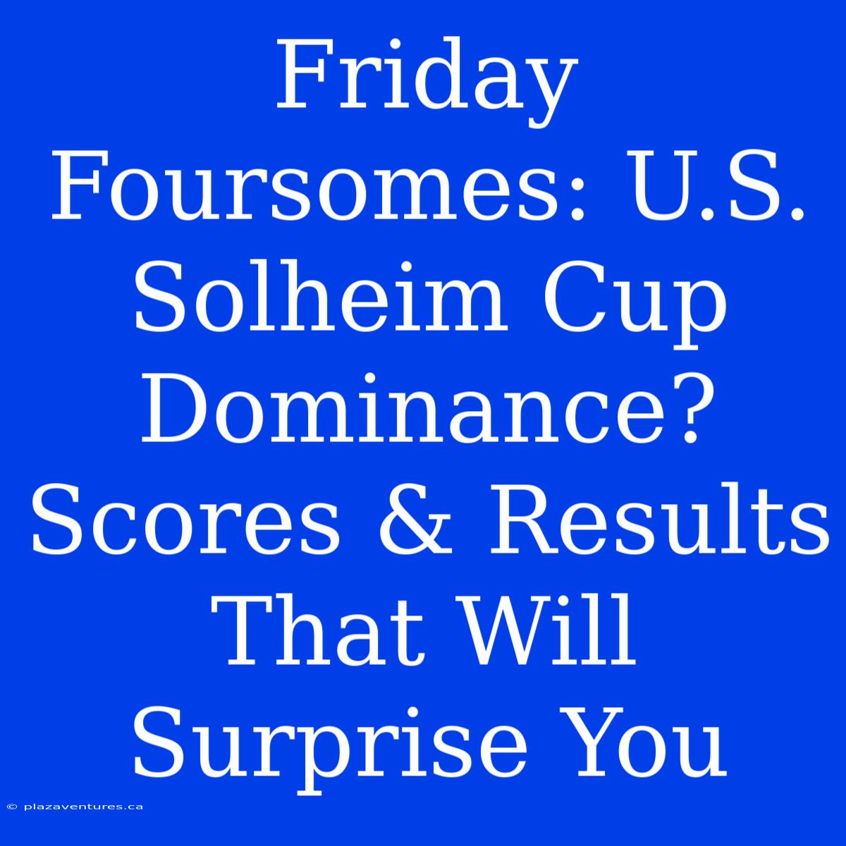 Friday Foursomes: U.S. Solheim Cup Dominance? Scores & Results That Will Surprise You