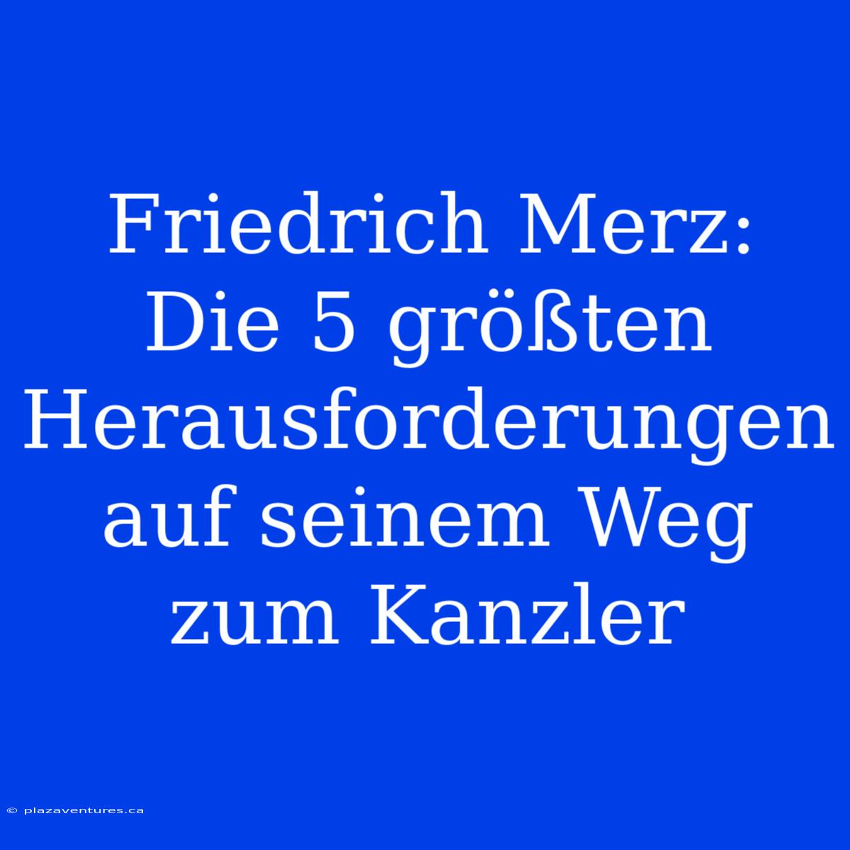 Friedrich Merz:  Die 5 Größten Herausforderungen Auf Seinem Weg Zum Kanzler