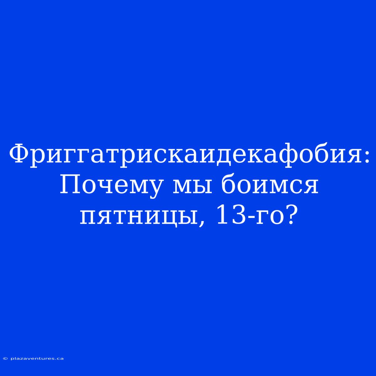 Фриггатрискаидекафобия: Почему Мы Боимся Пятницы, 13-го?