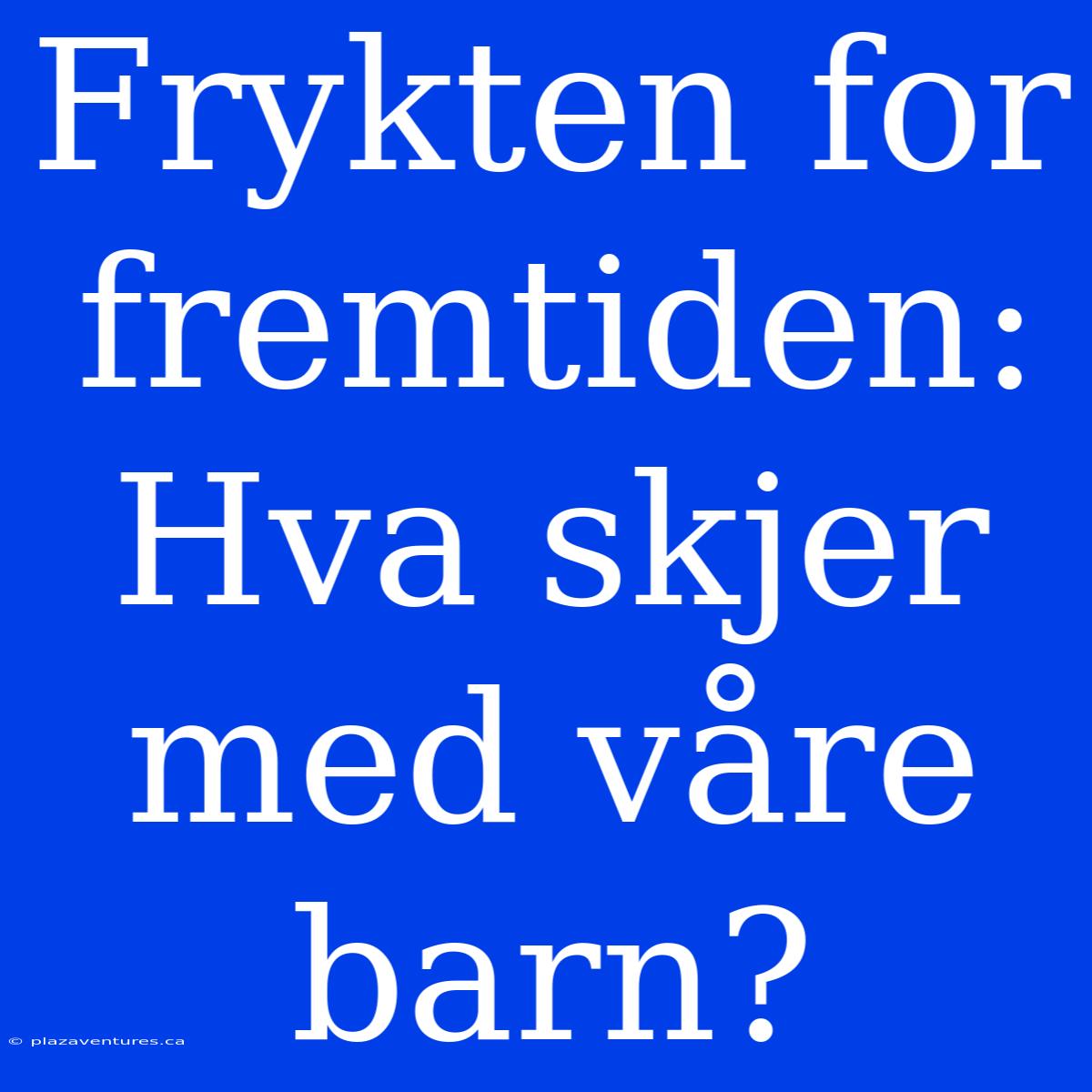 Frykten For Fremtiden: Hva Skjer Med Våre Barn?