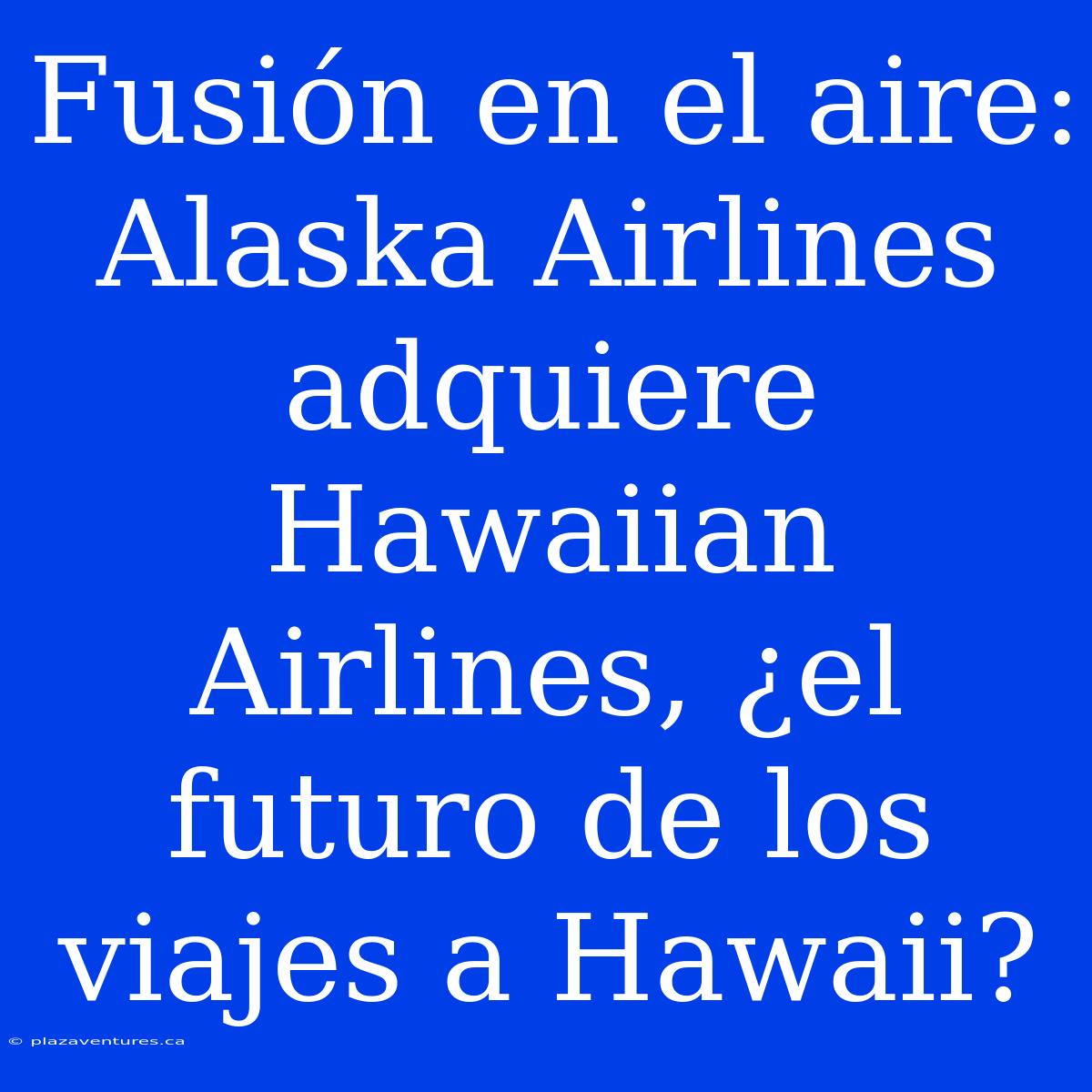 Fusión En El Aire: Alaska Airlines Adquiere Hawaiian Airlines, ¿el Futuro De Los Viajes A Hawaii?