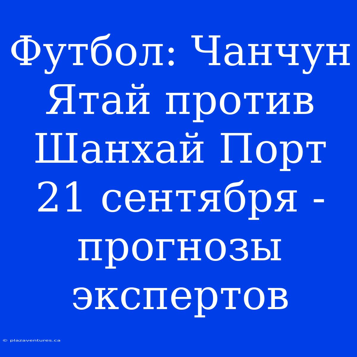 Футбол: Чанчун Ятай Против Шанхай Порт 21 Сентября - Прогнозы Экспертов