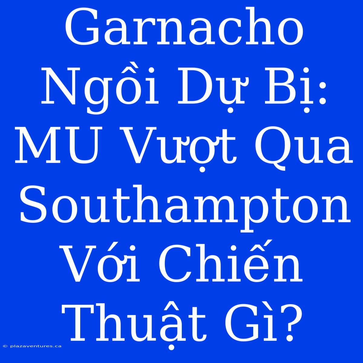 Garnacho Ngồi Dự Bị: MU Vượt Qua Southampton Với Chiến Thuật Gì?