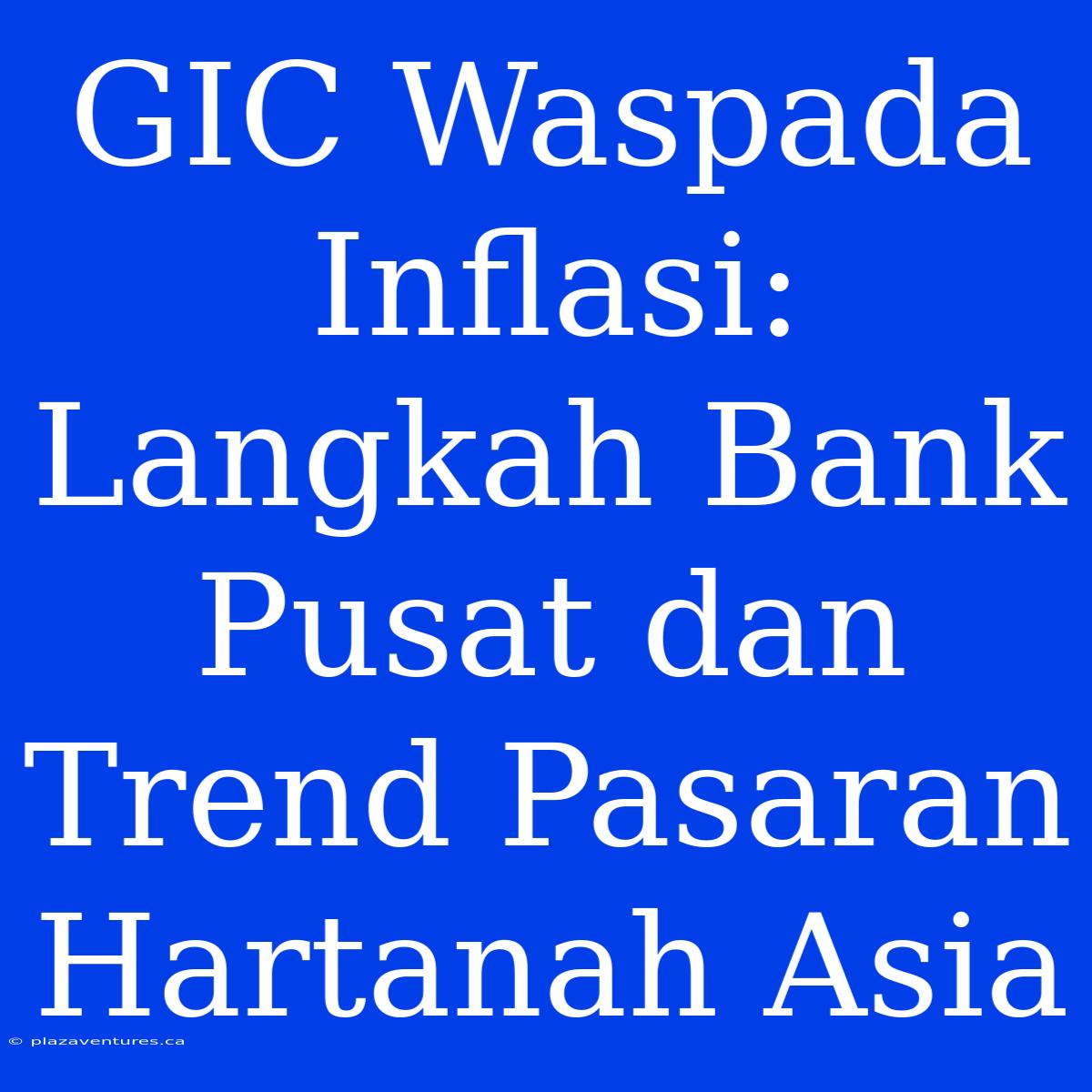 GIC Waspada Inflasi: Langkah Bank Pusat Dan Trend Pasaran Hartanah Asia