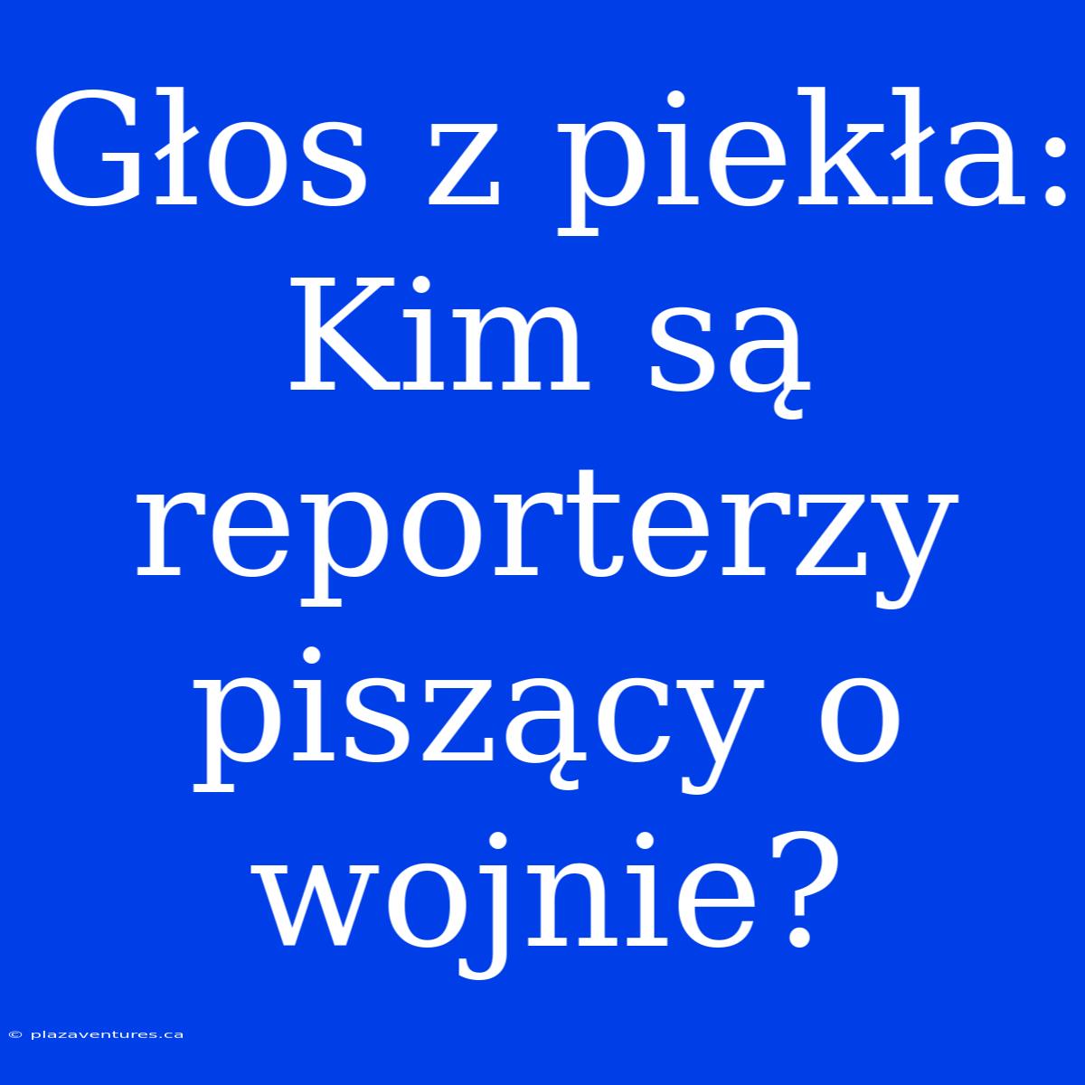 Głos Z Piekła: Kim Są Reporterzy Piszący O Wojnie?