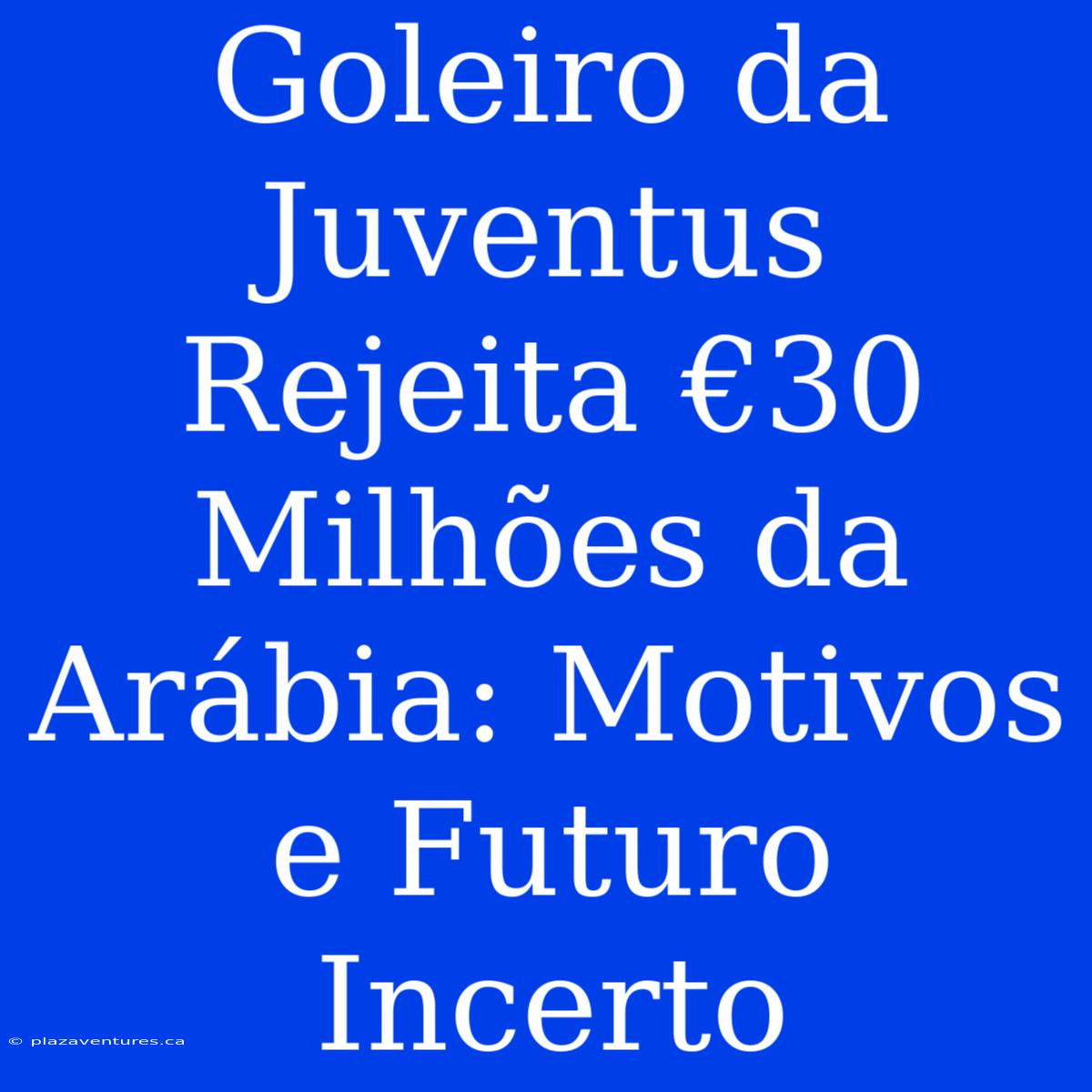 Goleiro Da Juventus Rejeita €30 Milhões Da Arábia: Motivos E Futuro Incerto