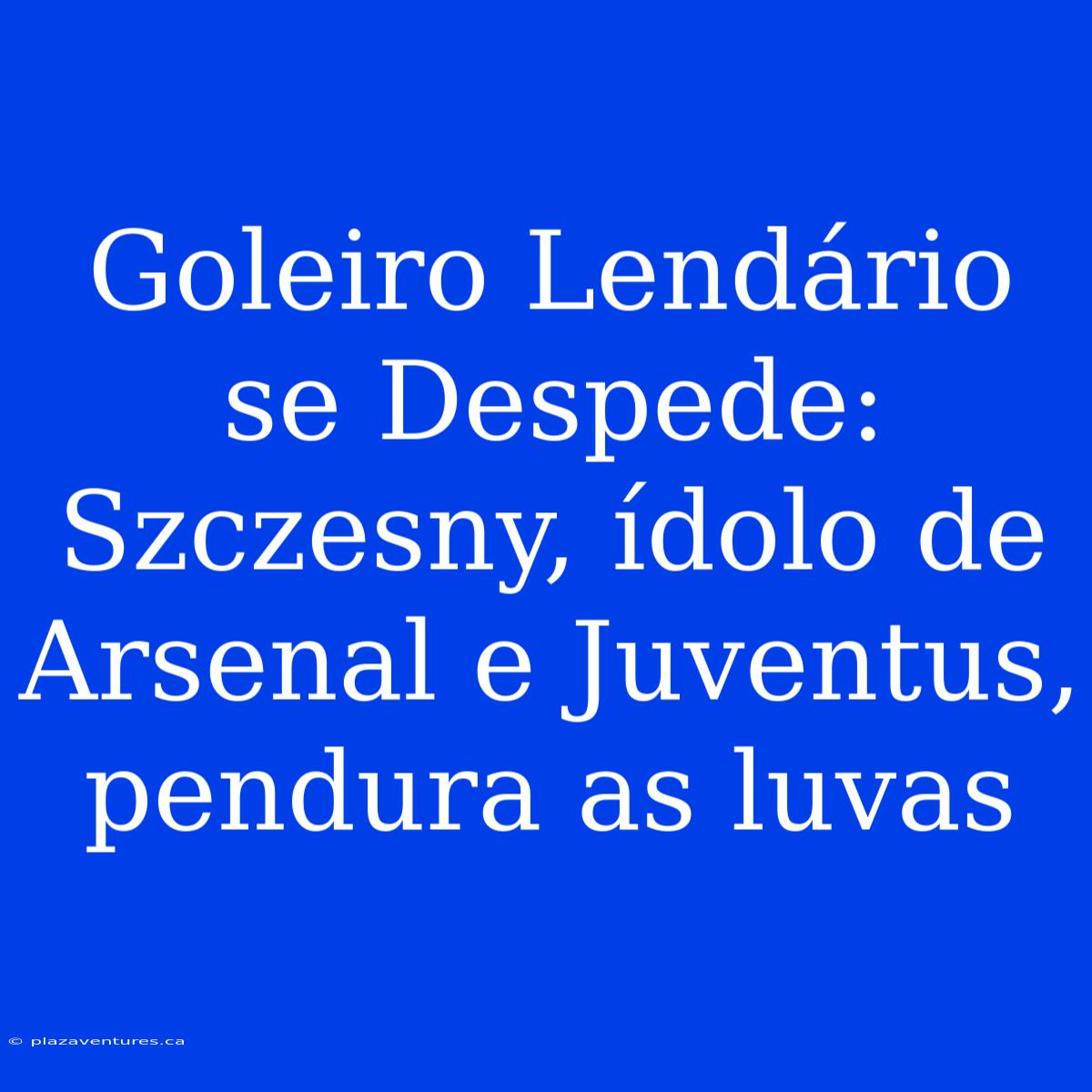 Goleiro Lendário Se Despede: Szczesny, Ídolo De Arsenal E Juventus, Pendura As Luvas