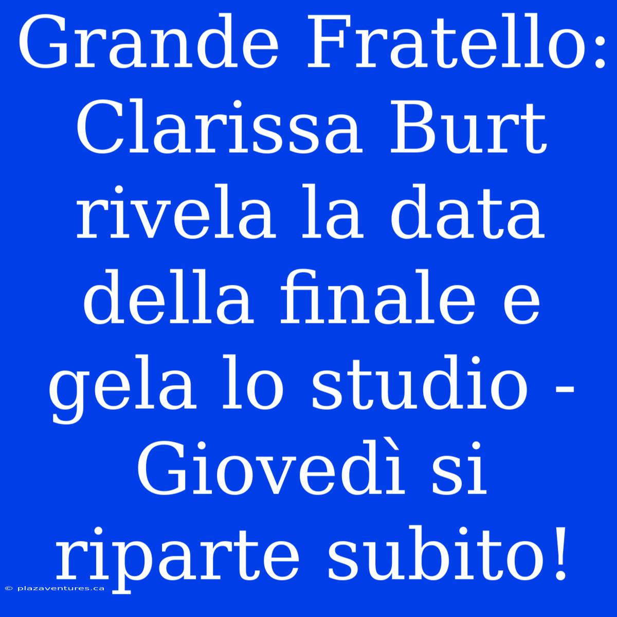 Grande Fratello: Clarissa Burt Rivela La Data Della Finale E Gela Lo Studio - Giovedì Si Riparte Subito!