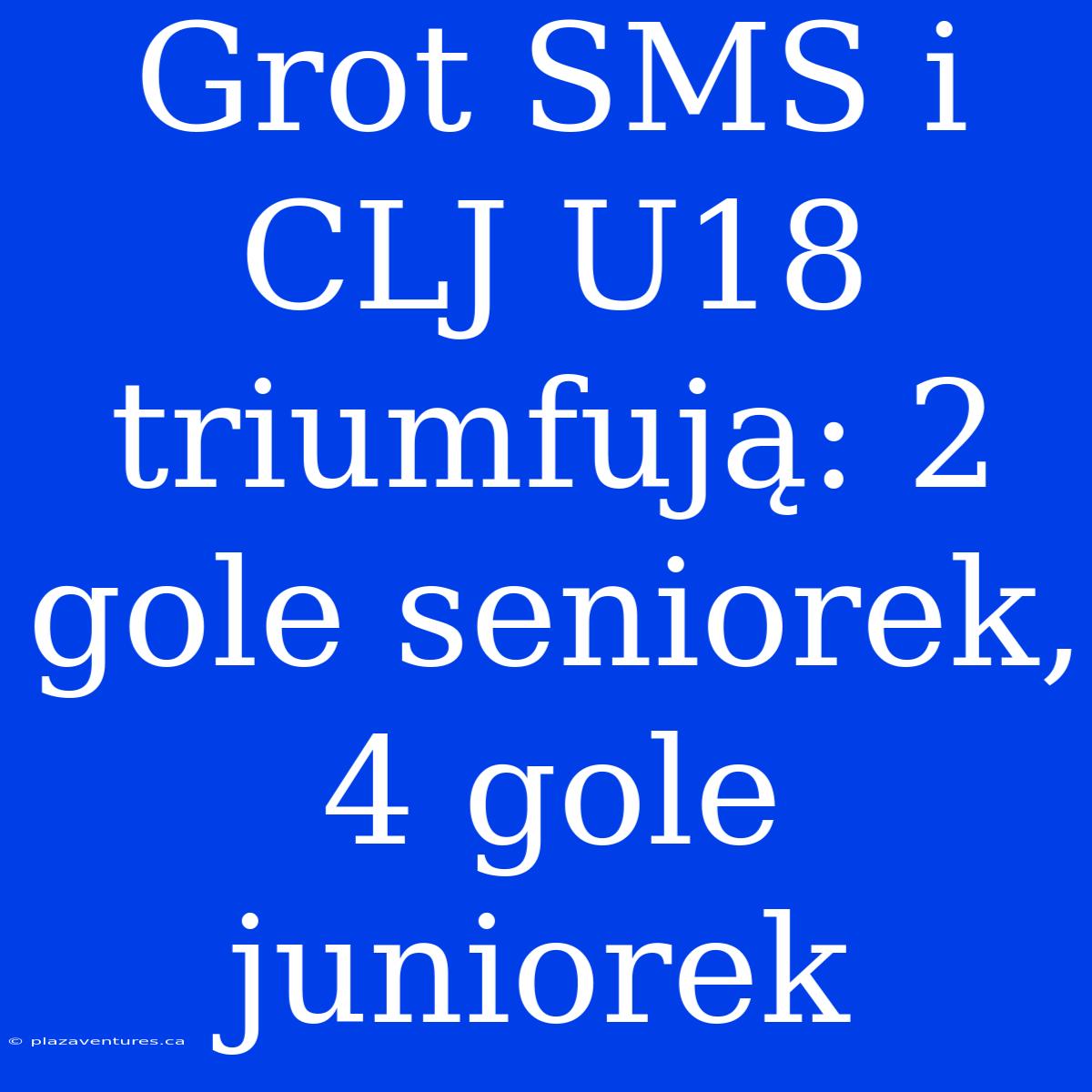 Grot SMS I CLJ U18 Triumfują: 2 Gole Seniorek, 4 Gole Juniorek