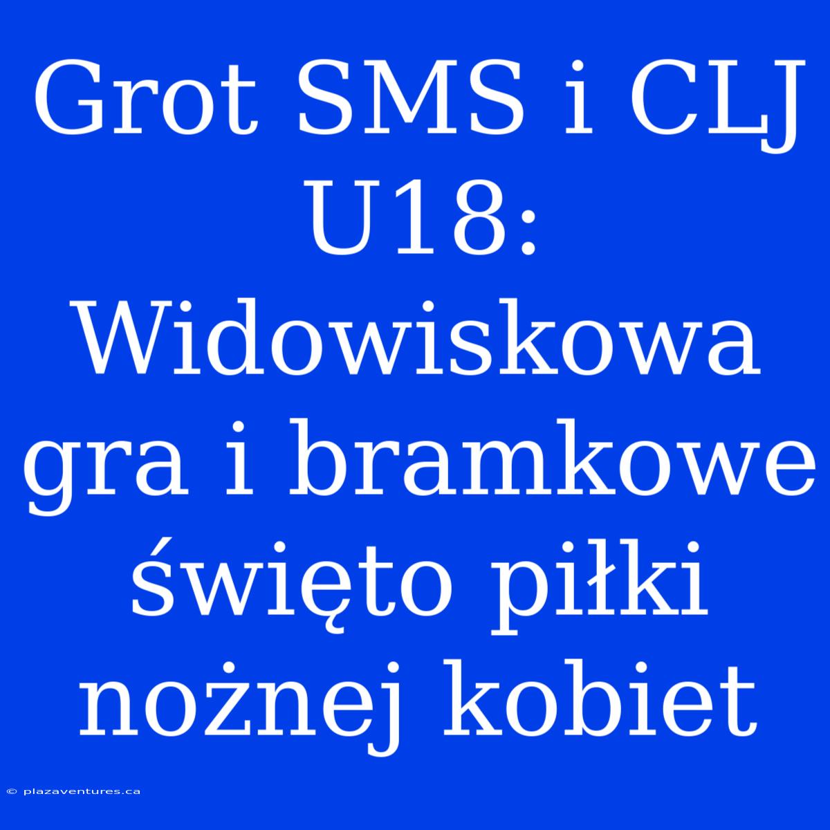 Grot SMS I CLJ U18: Widowiskowa Gra I Bramkowe Święto Piłki Nożnej Kobiet