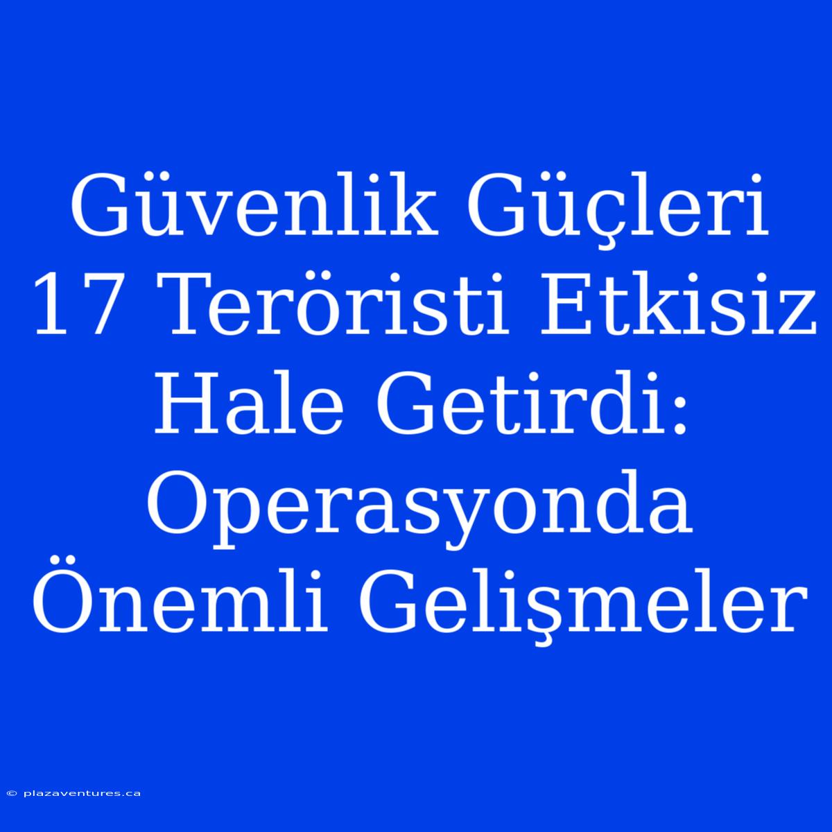 Güvenlik Güçleri 17 Teröristi Etkisiz Hale Getirdi: Operasyonda Önemli Gelişmeler