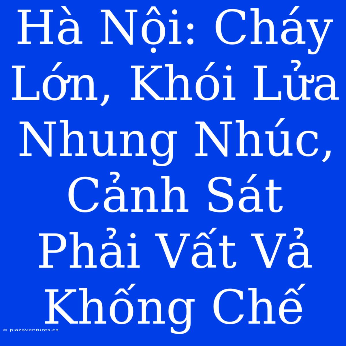 Hà Nội: Cháy Lớn, Khói Lửa Nhung Nhúc, Cảnh Sát Phải Vất Vả Khống Chế