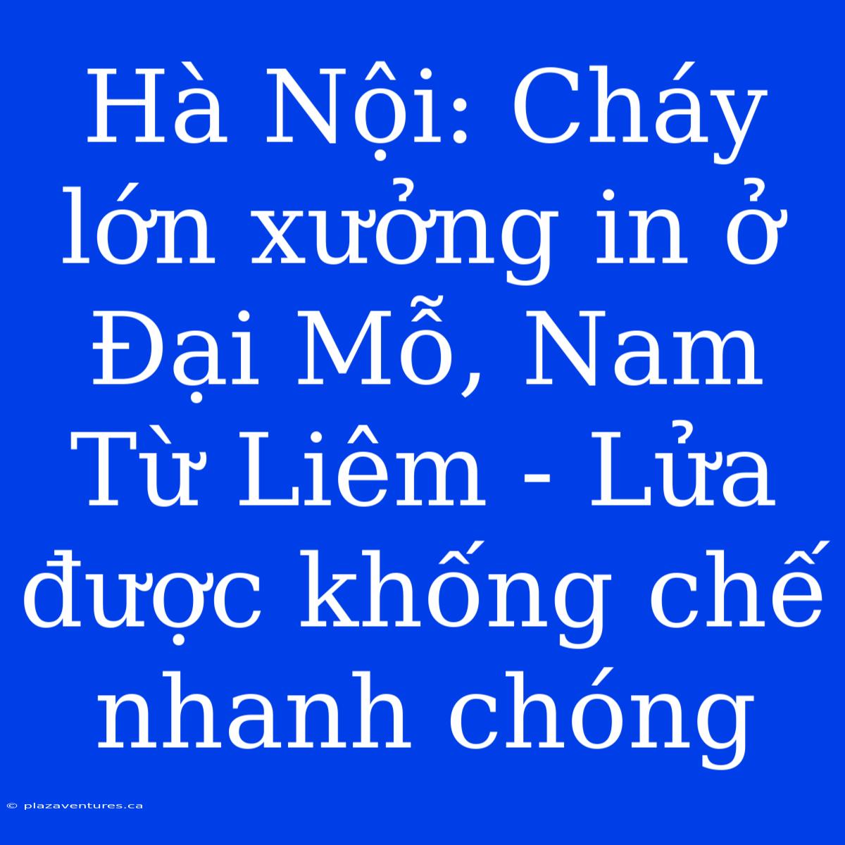 Hà Nội: Cháy Lớn Xưởng In Ở Đại Mỗ, Nam Từ Liêm - Lửa Được Khống Chế Nhanh Chóng