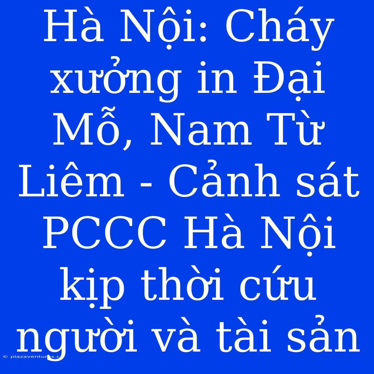 Hà Nội: Cháy Xưởng In Đại Mỗ, Nam Từ Liêm - Cảnh Sát PCCC Hà Nội Kịp Thời Cứu Người Và Tài Sản