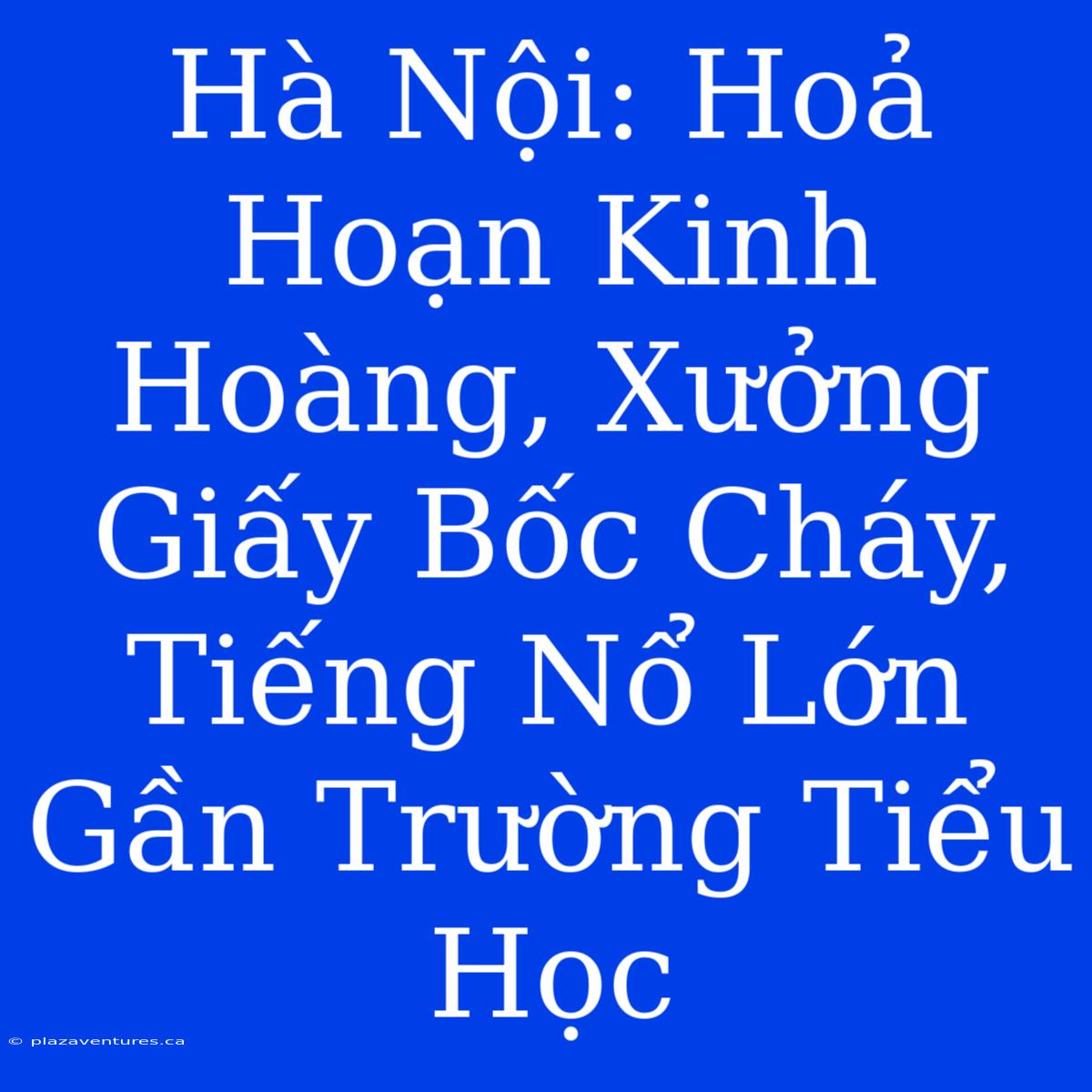 Hà Nội: Hoả Hoạn Kinh Hoàng, Xưởng Giấy Bốc Cháy, Tiếng Nổ Lớn Gần Trường Tiểu Học