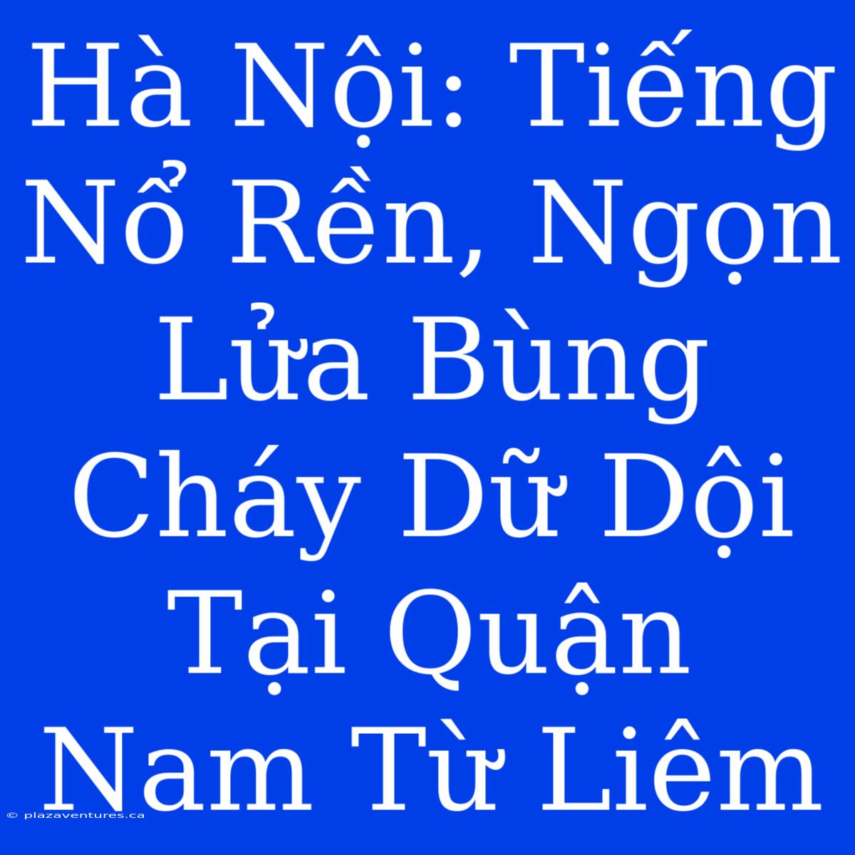 Hà Nội: Tiếng Nổ Rền, Ngọn Lửa Bùng Cháy Dữ Dội Tại Quận Nam Từ Liêm