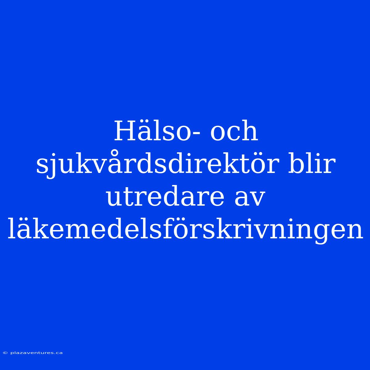 Hälso- Och Sjukvårdsdirektör Blir Utredare Av Läkemedelsförskrivningen