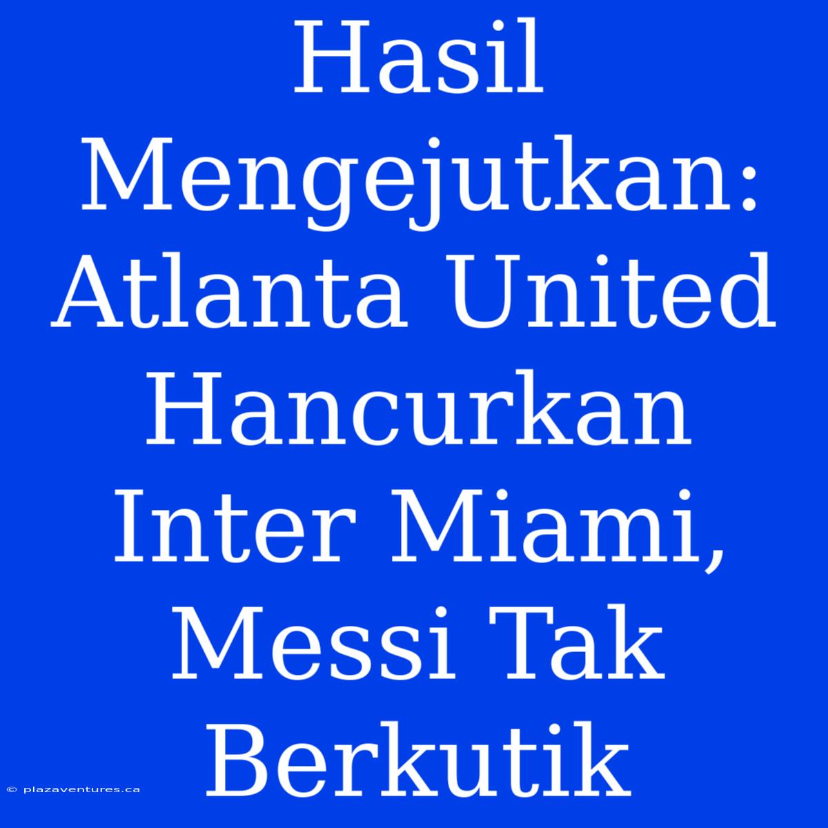 Hasil Mengejutkan: Atlanta United Hancurkan Inter Miami, Messi Tak Berkutik