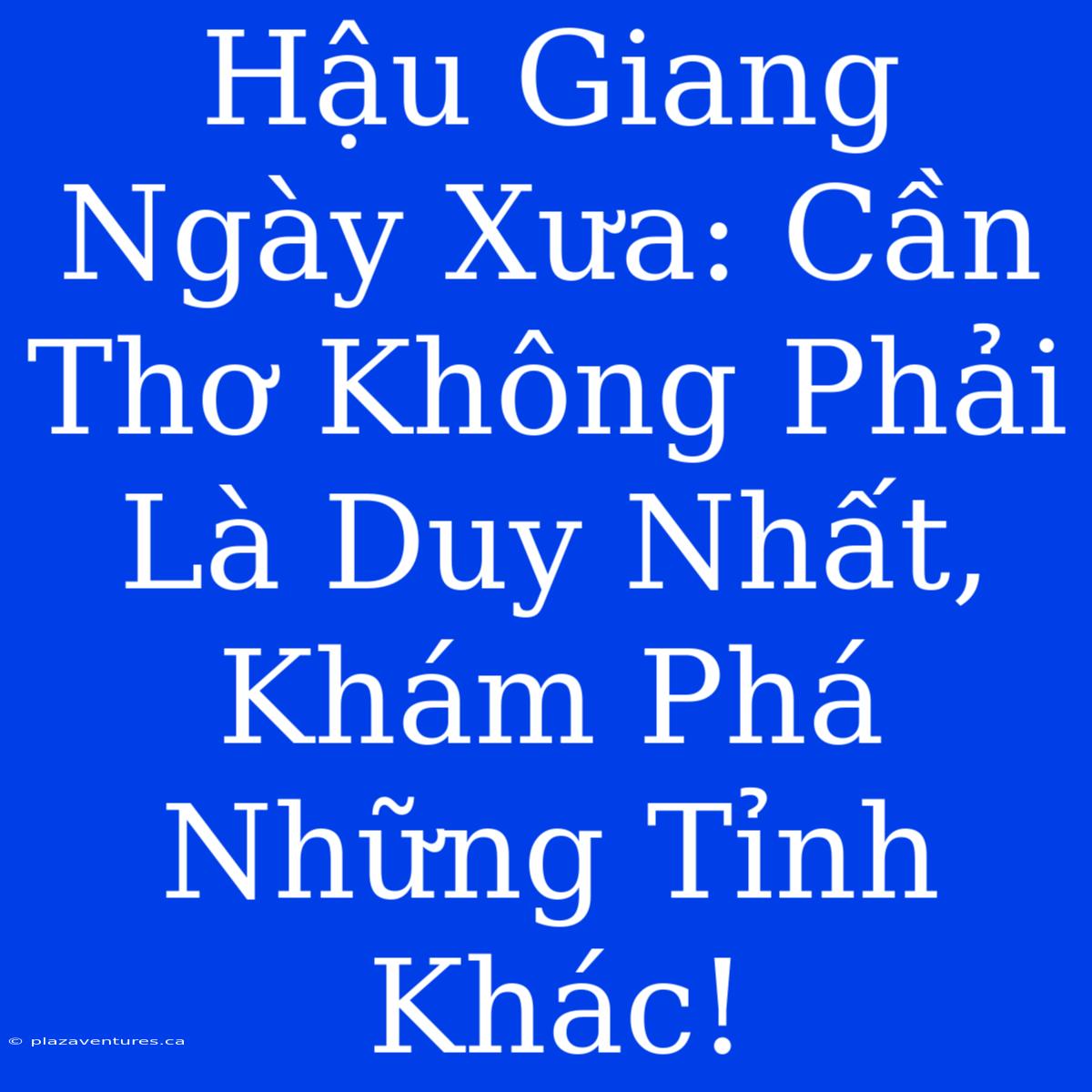 Hậu Giang Ngày Xưa: Cần Thơ Không Phải Là Duy Nhất, Khám Phá Những Tỉnh Khác!