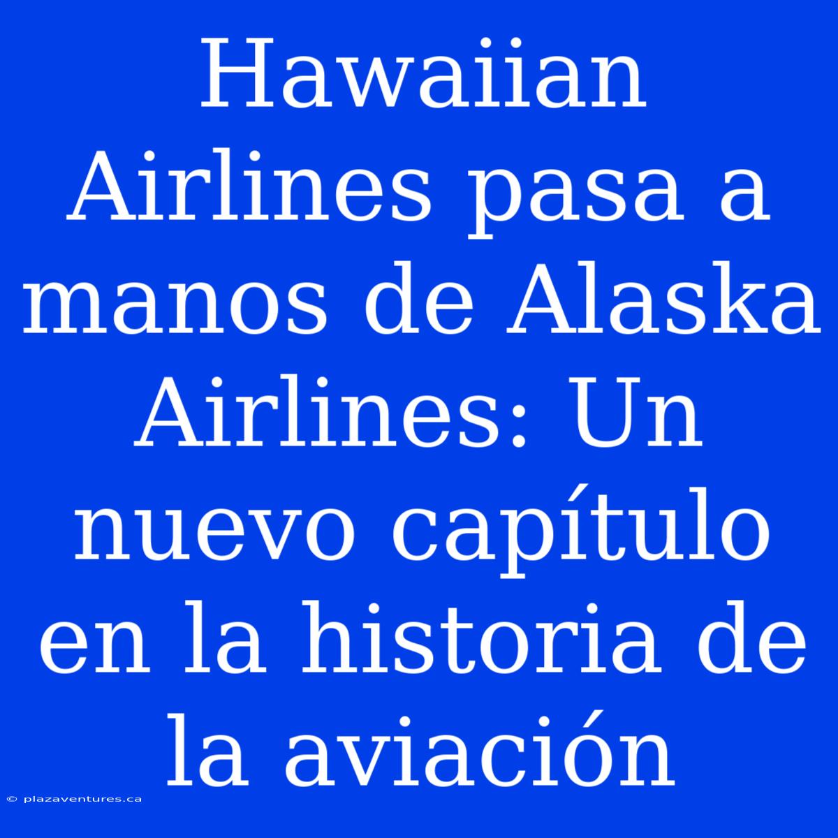 Hawaiian Airlines Pasa A Manos De Alaska Airlines: Un Nuevo Capítulo En La Historia De La Aviación