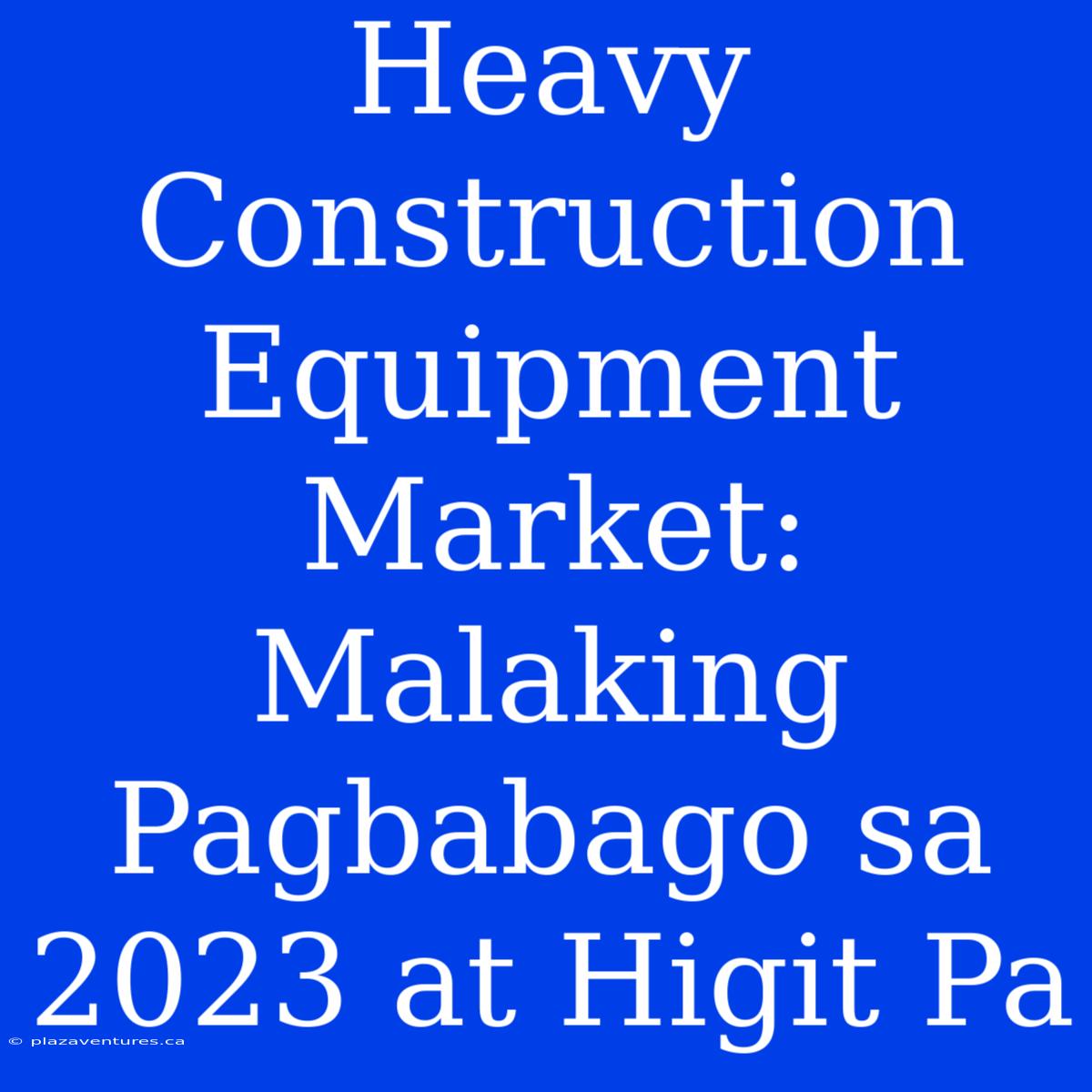 Heavy Construction Equipment Market: Malaking Pagbabago Sa 2023 At Higit Pa