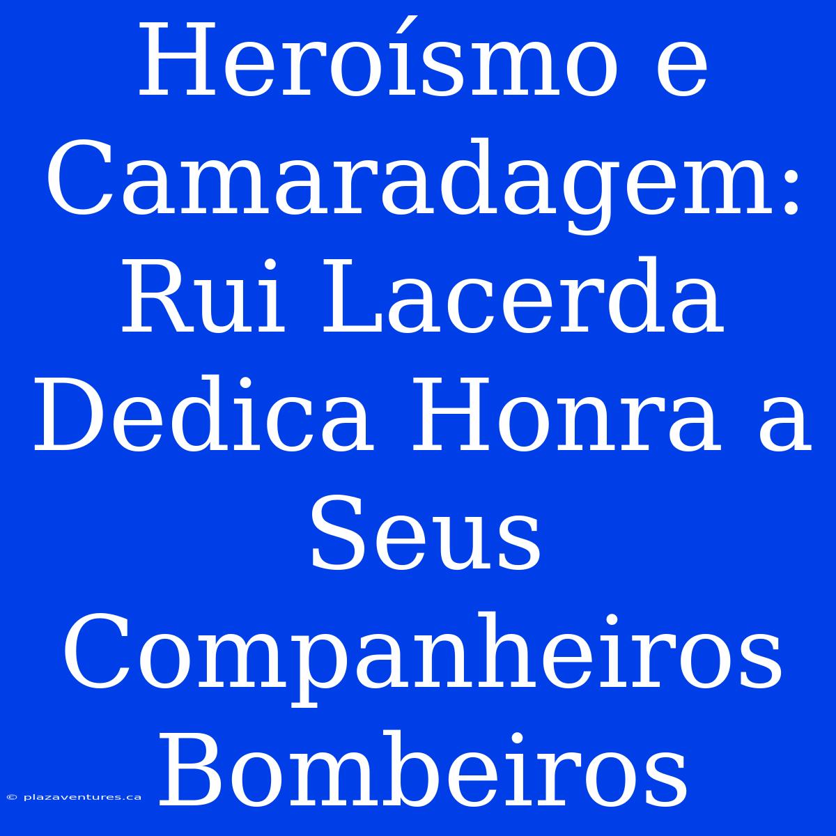 Heroísmo E Camaradagem: Rui Lacerda Dedica Honra A Seus Companheiros Bombeiros