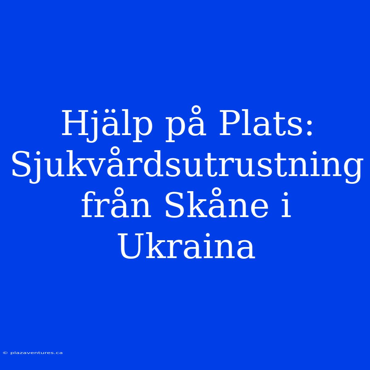 Hjälp På Plats: Sjukvårdsutrustning Från Skåne I Ukraina