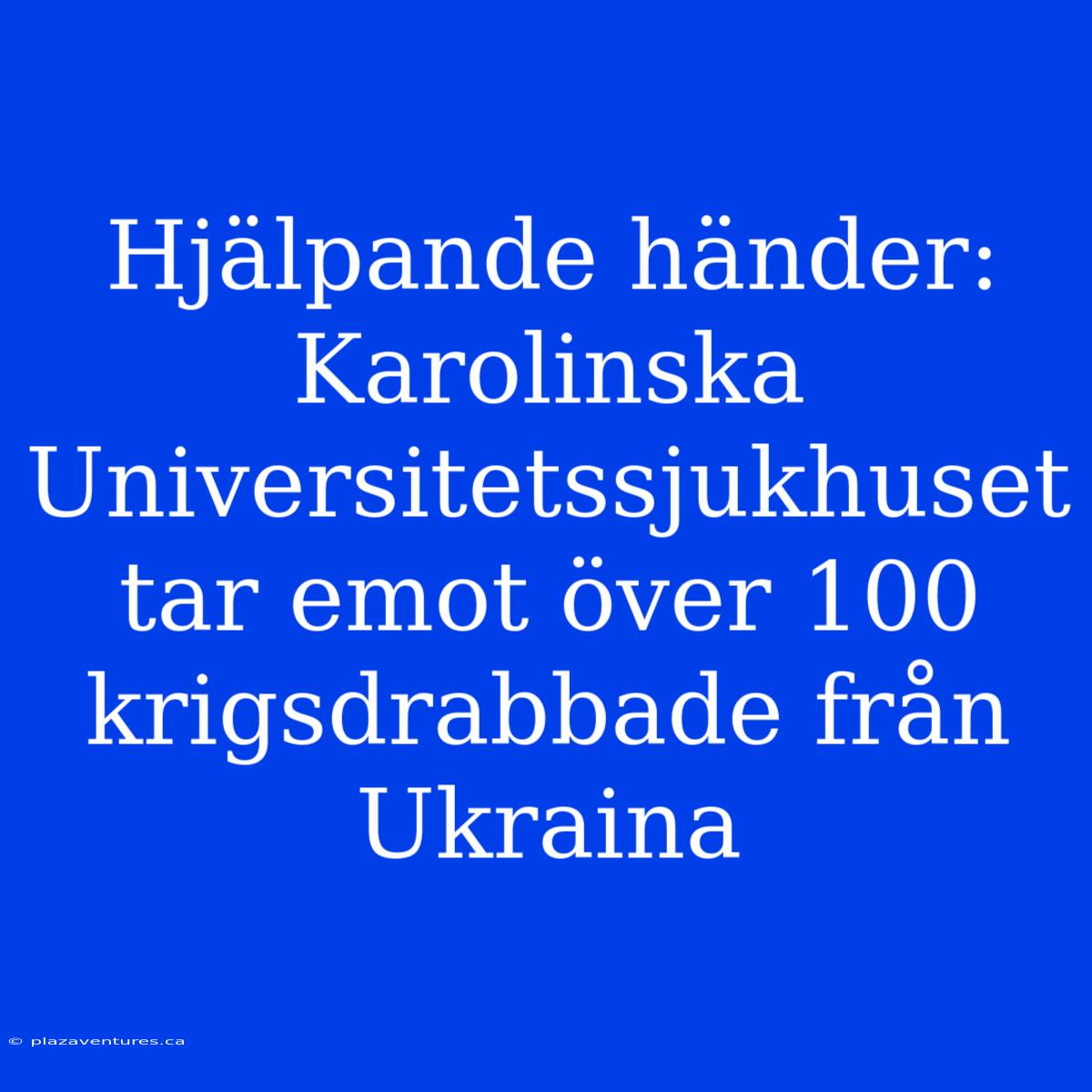 Hjälpande Händer: Karolinska Universitetssjukhuset Tar Emot Över 100 Krigsdrabbade Från Ukraina