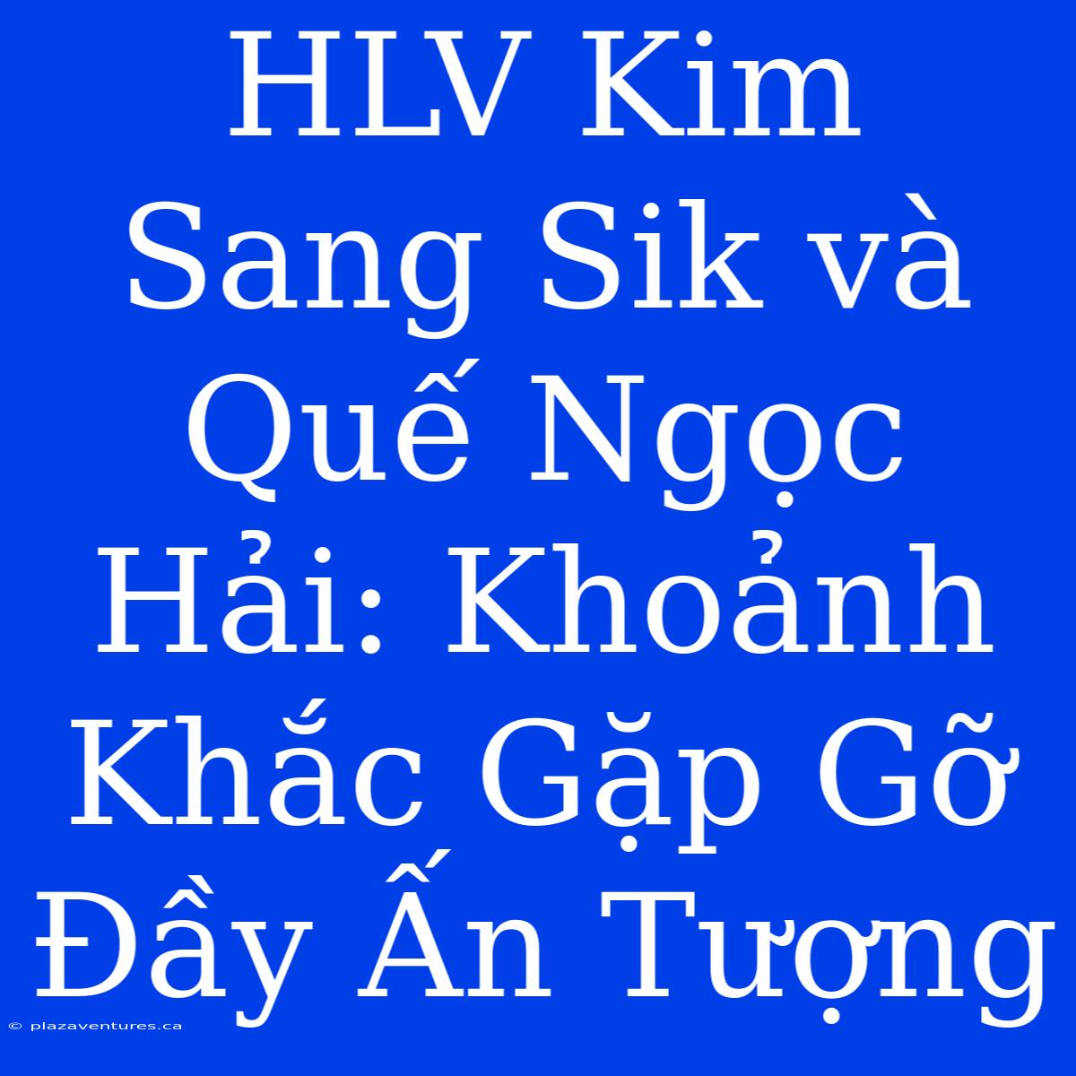 HLV Kim Sang Sik Và Quế Ngọc Hải: Khoảnh Khắc Gặp Gỡ Đầy Ấn Tượng