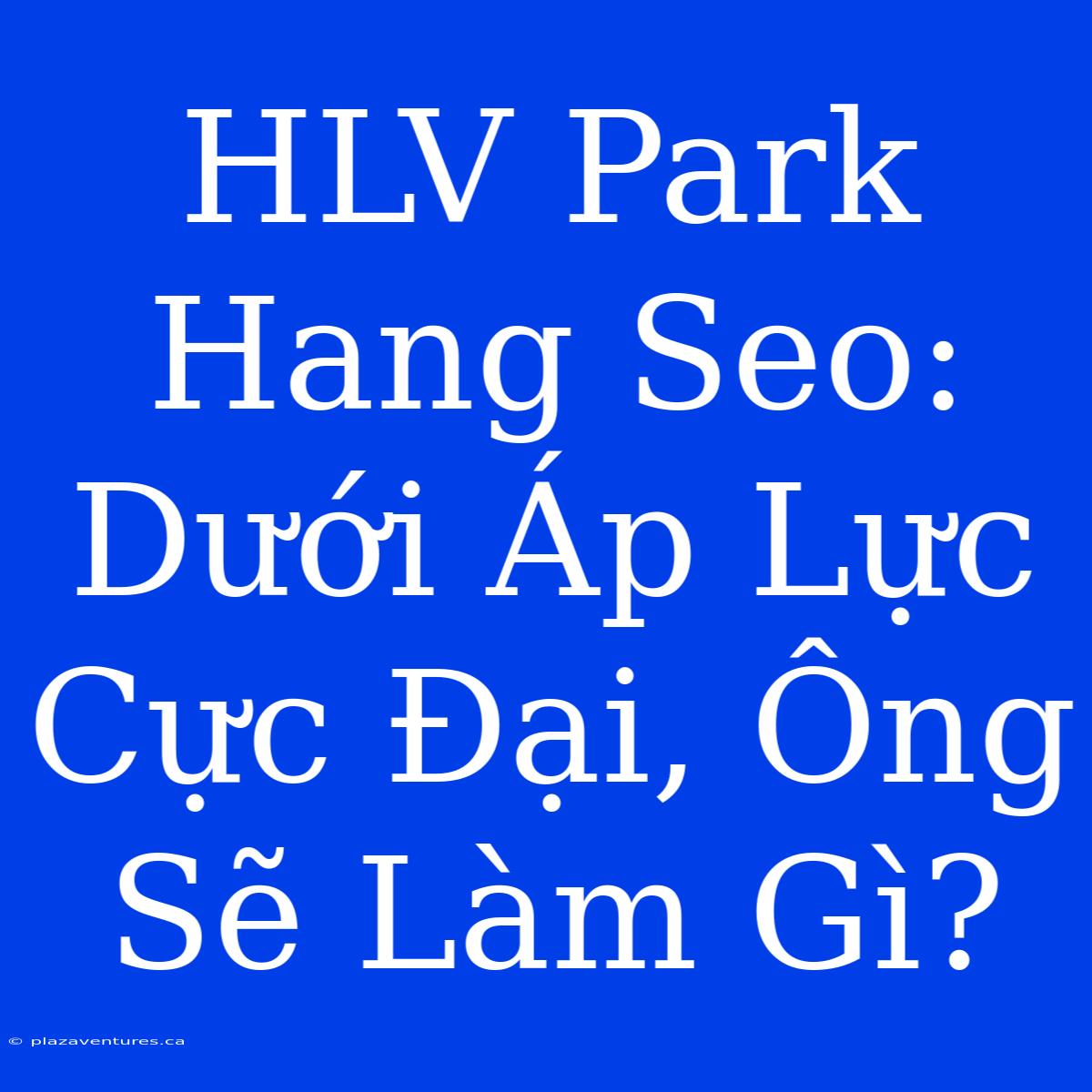 HLV Park Hang Seo: Dưới Áp Lực Cực Đại, Ông Sẽ Làm Gì?