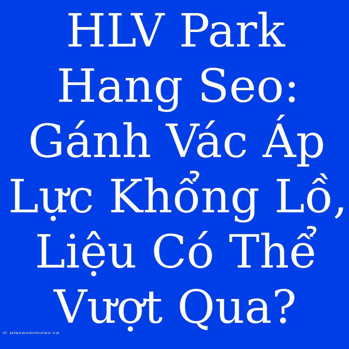 HLV Park Hang Seo: Gánh Vác Áp Lực Khổng Lồ, Liệu Có Thể Vượt Qua?