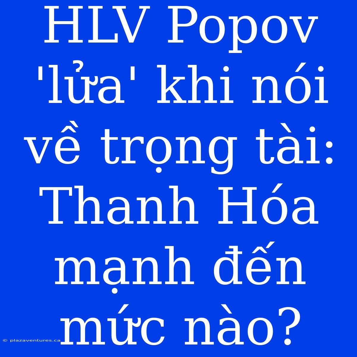 HLV Popov 'lửa' Khi Nói Về Trọng Tài: Thanh Hóa Mạnh Đến Mức Nào?