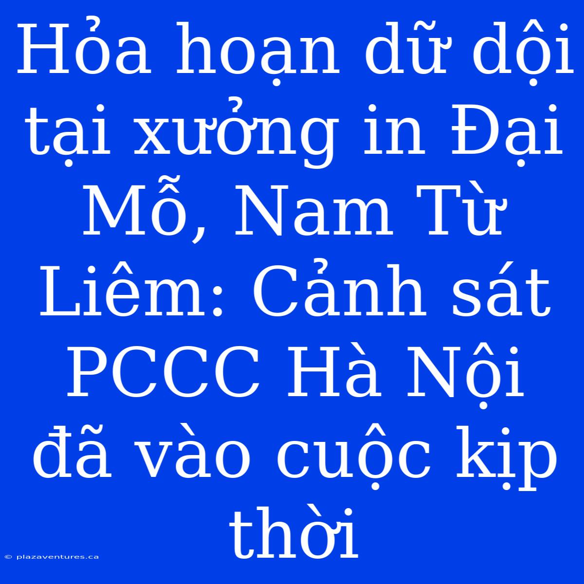 Hỏa Hoạn Dữ Dội Tại Xưởng In Đại Mỗ, Nam Từ Liêm: Cảnh Sát PCCC Hà Nội Đã Vào Cuộc Kịp Thời