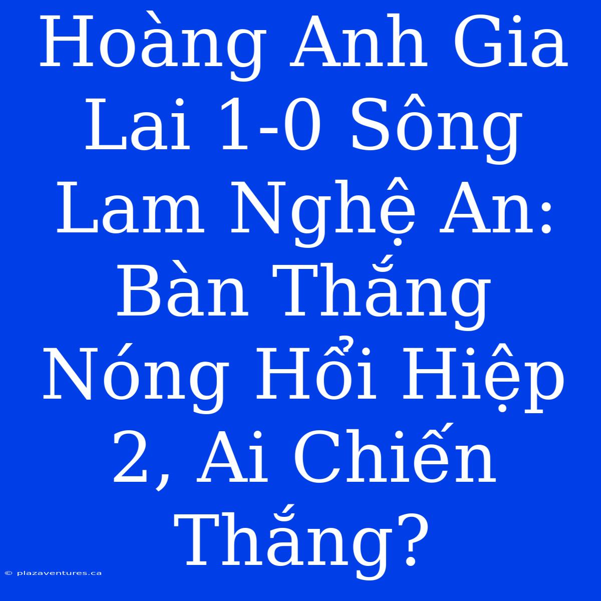 Hoàng Anh Gia Lai 1-0 Sông Lam Nghệ An: Bàn Thắng Nóng Hổi Hiệp 2, Ai Chiến Thắng?