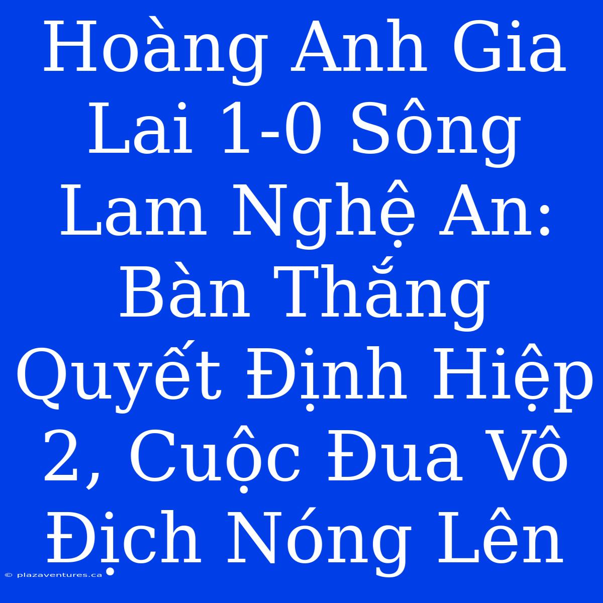 Hoàng Anh Gia Lai 1-0 Sông Lam Nghệ An: Bàn Thắng Quyết Định Hiệp 2, Cuộc Đua Vô Địch Nóng Lên