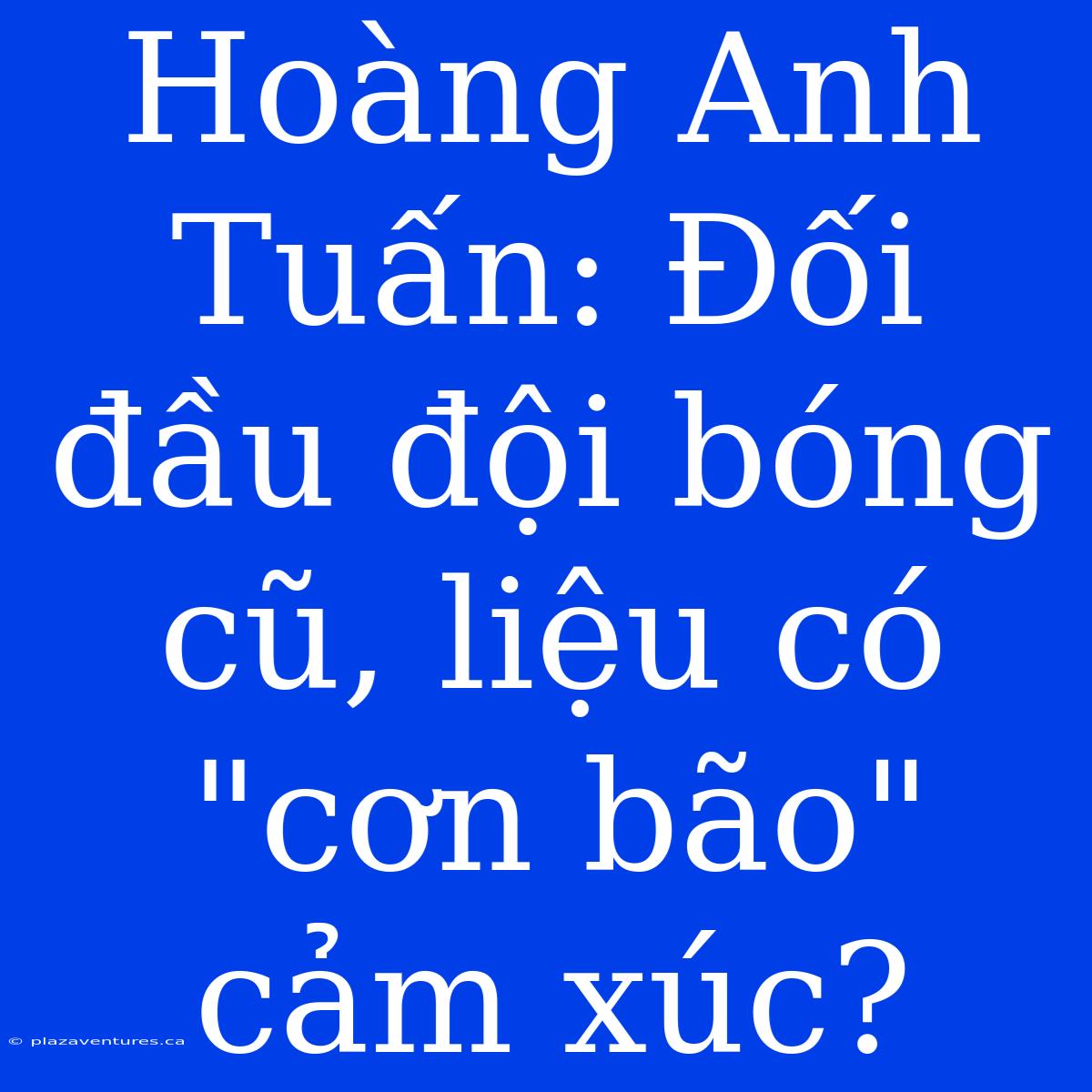 Hoàng Anh Tuấn: Đối Đầu Đội Bóng Cũ, Liệu Có 