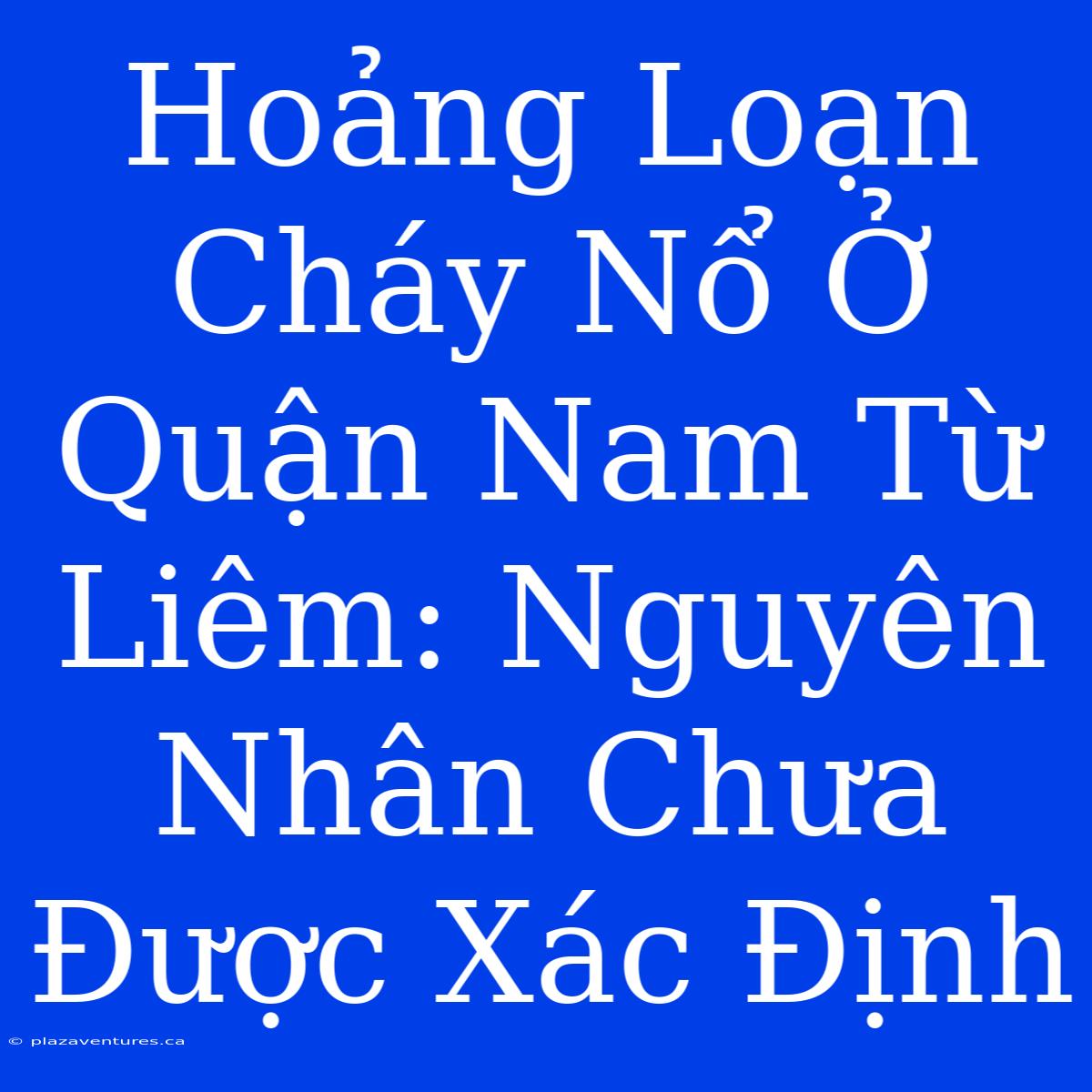 Hoảng Loạn Cháy Nổ Ở Quận Nam Từ Liêm: Nguyên Nhân Chưa Được Xác Định