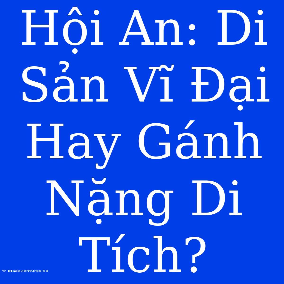 Hội An: Di Sản Vĩ Đại Hay Gánh Nặng Di Tích?