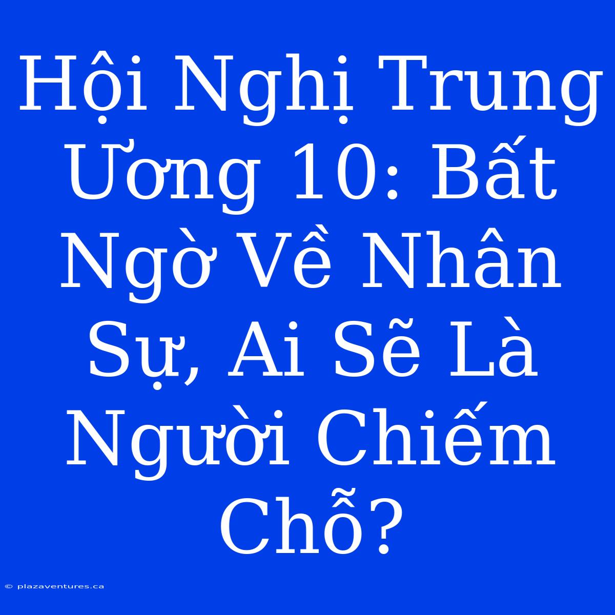 Hội Nghị Trung Ương 10: Bất Ngờ Về Nhân Sự, Ai Sẽ Là Người Chiếm Chỗ?