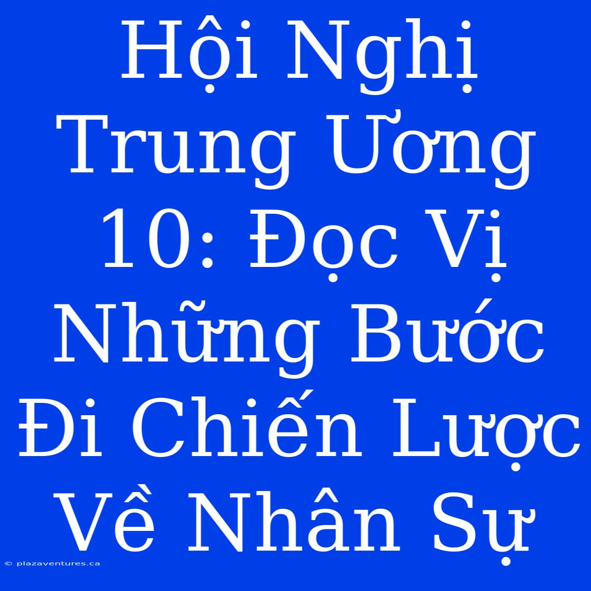 Hội Nghị Trung Ương 10: Đọc Vị Những Bước Đi Chiến Lược Về Nhân Sự