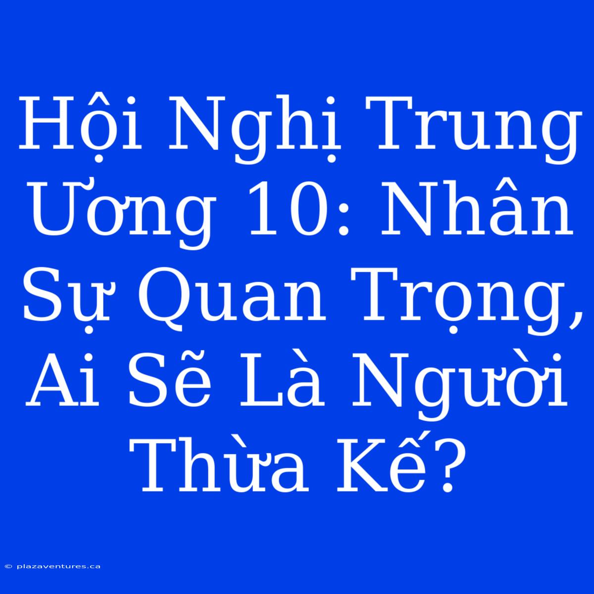 Hội Nghị Trung Ương 10: Nhân Sự Quan Trọng, Ai Sẽ Là Người Thừa Kế?