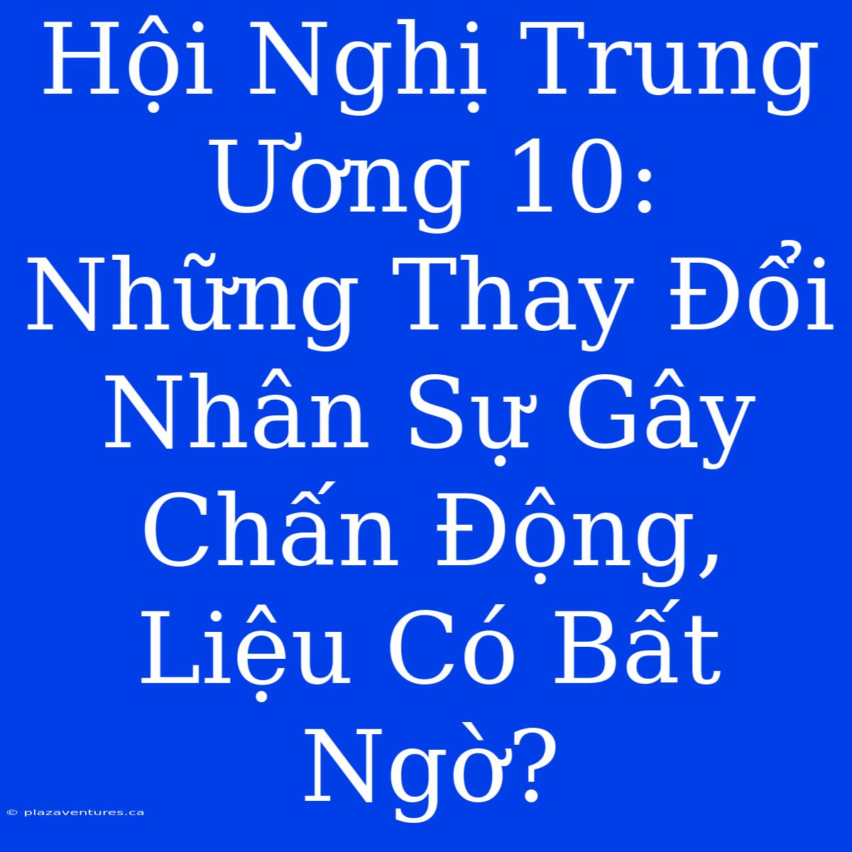 Hội Nghị Trung Ương 10: Những Thay Đổi Nhân Sự Gây Chấn Động, Liệu Có Bất Ngờ?