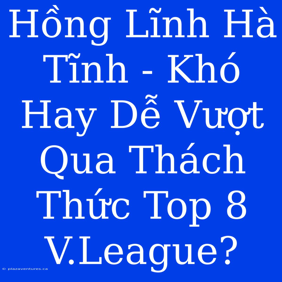 Hồng Lĩnh Hà Tĩnh - Khó Hay Dễ Vượt Qua Thách Thức Top 8 V.League?