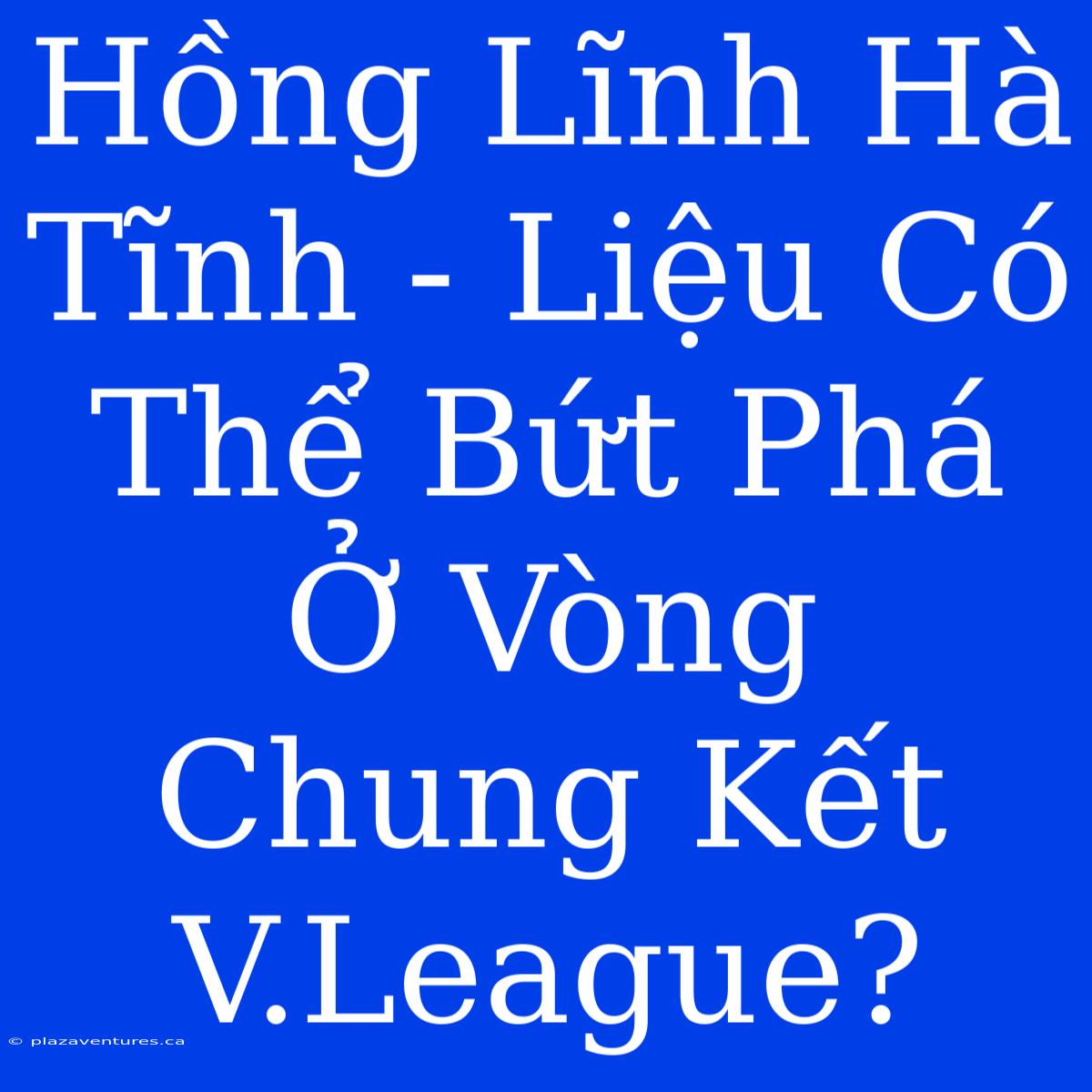 Hồng Lĩnh Hà Tĩnh - Liệu Có Thể Bứt Phá Ở Vòng Chung Kết V.League?