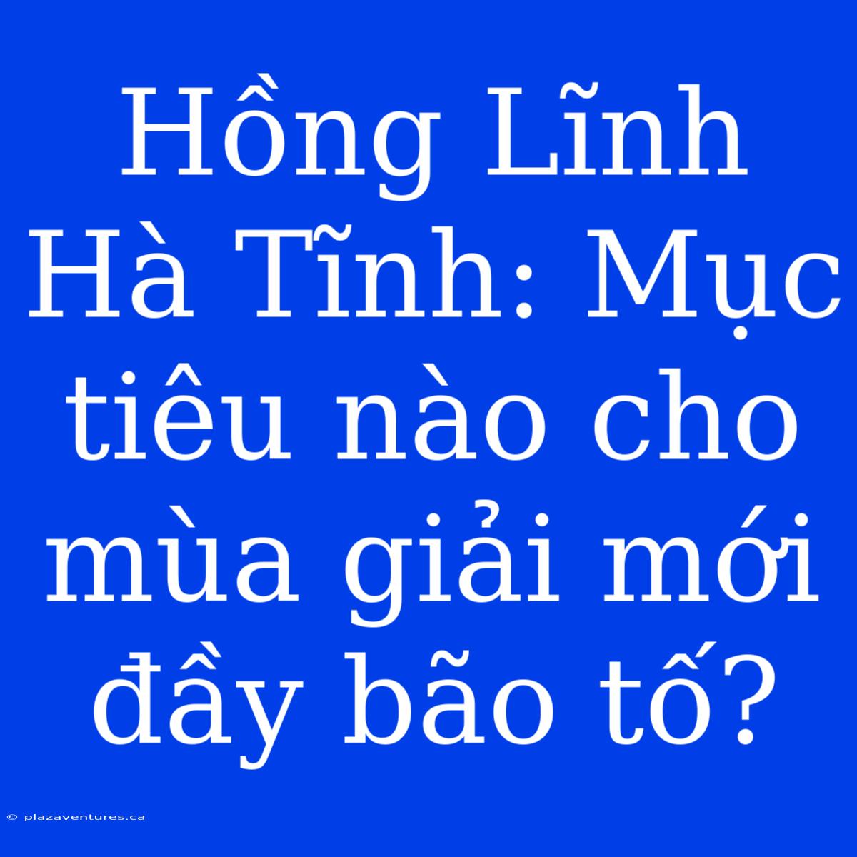 Hồng Lĩnh Hà Tĩnh: Mục Tiêu Nào Cho Mùa Giải Mới Đầy Bão Tố?